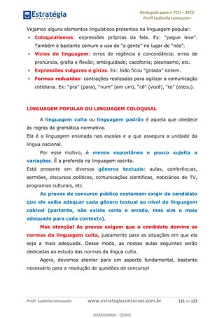Português para o TCU AFCE
Profª Ludimila Lamounier
Profª. Ludimila Lamounier www.estrategiaconcursos.com.br 121 de 123
Vejamos alguns elementos linguísticos presentes na linguagem popular:
Coloquialismos
Vícios de linguagem: erros de regência e concordância; erros de
pronúncia, grafia e flexão; ambiguidade; cacofonia; pleonasmo, etc.
Expressões vulgares e gírias
Formas reduzidas: contrações realizadas para agilizar a comunicação
LINGUAGEM POPULAR OU LINGUAGEM COLOQUIAL
A linguagem culta ou linguagem padrão é aquela que obedece
às regras da gramática normativa.
Ela é a linguagem ensinada nas escolas e a que assegura a unidade da
língua nacional.
Por esse motivo, é menos espontânea e pouco sujeita a
variações. É a preferida na linguagem escrita.
Está presente em diversos gêneros textuais: aulas, conferências,
sermões, discursos políticos, comunicações científicas, noticiários de TV,
programas culturais, etc.
As provas de concurso público costumam exigir do candidato
que ele saiba adequar cada gênero textual ao nível de linguagem
cabível (portanto, não existe certo e errado, mas sim o mais
adequado para cada contexto).
Mas atenção! As provas exigem que o candidato domine as
normas da linguagem culta, justamente para as situações em que ela
seja a mais adequada. Desse modo, as nossas aulas seguintes serão
dedicadas ao estudo das normas da língua culta.
Agora, devemos atentar para um aspecto fundamental, bastante
necessário para a resolução de questões de concurso!
00000000000
00000000000 - DEMO
 