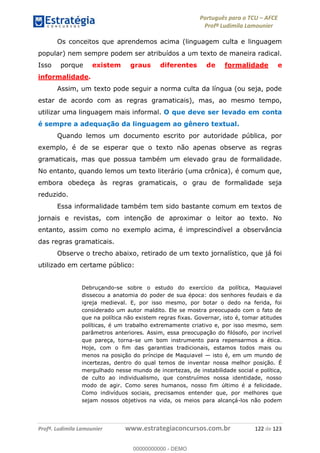 Português para o TCU AFCE
Profª Ludimila Lamounier
Profª. Ludimila Lamounier www.estrategiaconcursos.com.br 122 de 123
Os conceitos que aprendemos acima (linguagem culta e linguagem
popular) nem sempre podem ser atribuídos a um texto de maneira radical.
Isso porque existem graus diferentes de formalidade e
informalidade.
Assim, um texto pode seguir a norma culta da língua (ou seja, pode
estar de acordo com as regras gramaticais), mas, ao mesmo tempo,
utilizar uma linguagem mais informal. O que deve ser levado em conta
é sempre a adequação da linguagem ao gênero textual.
Quando lemos um documento escrito por autoridade pública, por
exemplo, é de se esperar que o texto não apenas observe as regras
gramaticais, mas que possua também um elevado grau de formalidade.
No entanto, quando lemos um texto literário (uma crônica), é comum que,
embora obedeça às regras gramaticais, o grau de formalidade seja
reduzido.
Essa informalidade também tem sido bastante comum em textos de
jornais e revistas, com intenção de aproximar o leitor ao texto. No
entanto, assim como no exemplo acima, é imprescindível a observância
das regras gramaticais.
Observe o trecho abaixo, retirado de um texto jornalístico, que já foi
utilizado em certame público:
Debruçando-se sobre o estudo do exercício da política, Maquiavel
dissecou a anatomia do poder de sua época: dos senhores feudais e da
igreja medieval. E, por isso mesmo, por botar o dedo na ferida, foi
considerado um autor maldito. Ele se mostra preocupado com o fato de
que na política não existem regras fixas. Governar, isto é, tomar atitudes
políticas, é um trabalho extremamente criativo e, por isso mesmo, sem
parâmetros anteriores. Assim, essa preocupação do filósofo, por incrível
que pareça, torna-se um bom instrumento para repensarmos a ética.
Hoje, com o fim das garantias tradicionais, estamos todos mais ou
menos na posição do príncipe de Maquiavel isto é, em um mundo de
incertezas, dentro do qual temos de inventar nossa melhor posição. É
mergulhado nesse mundo de incertezas, de instabilidade social e política,
de culto ao individualismo, que construímos nossa identidade, nosso
modo de agir. Como seres humanos, nosso fim último é a felicidade.
Como indivíduos sociais, precisamos entender que, por melhores que
sejam nossos objetivos na vida, os meios para alcançá-los não podem
00000000000
00000000000 - DEMO
 