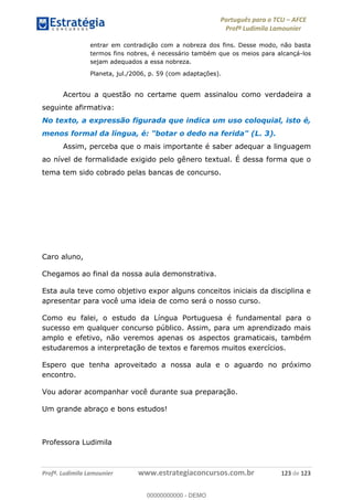 Português para o TCU AFCE
Profª Ludimila Lamounier
Profª. Ludimila Lamounier www.estrategiaconcursos.com.br 123 de 123
entrar em contradição com a nobreza dos fins. Desse modo, não basta
termos fins nobres, é necessário também que os meios para alcançá-los
sejam adequados a essa nobreza.
Planeta, jul./2006, p. 59 (com adaptações).
Acertou a questão no certame quem assinalou como verdadeira a
seguinte afirmativa:
No texto, a expressão figurada que indica um uso coloquial, isto é,
menos formal da língua, é: "botar o dedo na ferida" (L. 3).
Assim, perceba que o mais importante é saber adequar a linguagem
ao nível de formalidade exigido pelo gênero textual. É dessa forma que o
tema tem sido cobrado pelas bancas de concurso.
Caro aluno,
Chegamos ao final da nossa aula demonstrativa.
Esta aula teve como objetivo expor alguns conceitos iniciais da disciplina e
apresentar para você uma ideia de como será o nosso curso.
Como eu falei, o estudo da Língua Portuguesa é fundamental para o
sucesso em qualquer concurso público. Assim, para um aprendizado mais
amplo e efetivo, não veremos apenas os aspectos gramaticais, também
estudaremos a interpretação de textos e faremos muitos exercícios.
Espero que tenha aproveitado a nossa aula e o aguardo no próximo
encontro.
Vou adorar acompanhar você durante sua preparação.
Um grande abraço e bons estudos!
Professora Ludimila
00000000000
00000000000 - DEMO
 