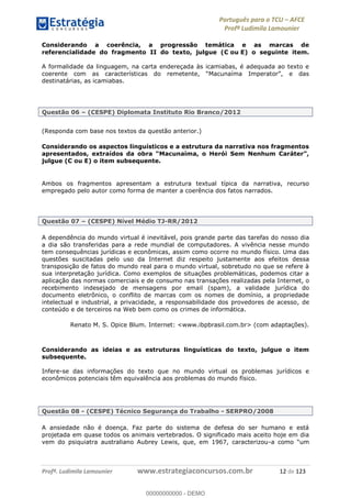 Português para o TCU AFCE
Profª Ludimila Lamounier
Profª. Ludimila Lamounier www.estrategiaconcursos.com.br 12 de 123
Considerando a coerência, a progressão temática e as marcas de
referencialidade do fragmento II do texto, julgue (C ou E) o seguinte item.
A formalidade da linguagem, na carta endereçada às icamiabas, é adequada ao texto e
destinatárias, as icamiabas.
Questão 06 (CESPE) Diplomata Instituto Rio Branco/2012
(Responda com base nos textos da questão anterior.)
Considerando os aspectos linguísticos e a estrutura da narrativa nos fragmentos
julgue (C ou E) o item subsequente.
Ambos os fragmentos apresentam a estrutura textual típica da narrativa, recurso
empregado pelo autor como forma de manter a coerência dos fatos narrados.
Questão 07 (CESPE) Nível Médio TJ-RR/2012
A dependência do mundo virtual é inevitável, pois grande parte das tarefas do nosso dia
a dia são transferidas para a rede mundial de computadores. A vivência nesse mundo
tem consequências jurídicas e econômicas, assim como ocorre no mundo físico. Uma das
questões suscitadas pelo uso da Internet diz respeito justamente aos efeitos dessa
transposição de fatos do mundo real para o mundo virtual, sobretudo no que se refere à
sua interpretação jurídica. Como exemplos de situações problemáticas, podemos citar a
aplicação das normas comerciais e de consumo nas transações realizadas pela Internet, o
recebimento indesejado de mensagens por email (spam), a validade jurídica do
documento eletrônico, o conflito de marcas com os nomes de domínio, a propriedade
intelectual e industrial, a privacidade, a responsabilidade dos provedores de acesso, de
conteúdo e de terceiros na Web bem como os crimes de informática.
Renato M. S. Opice Blum. Internet: <www.ibpbrasil.com.br> (com adaptações).
Considerando as ideias e as estruturas linguísticas do texto, julgue o item
subsequente.
Infere-se das informações do texto que no mundo virtual os problemas jurídicos e
econômicos potenciais têm equivalência aos problemas do mundo físico.
Questão 08 - (CESPE) Técnico Segurança do Trabalho - SERPRO/2008
A ansiedade não é doença. Faz parte do sistema de defesa do ser humano e está
projetada em quase todos os animais vertebrados. O significado mais aceito hoje em dia
vem do psiquiatra australiano Aubrey Lewis, que, em 1967, caracterizou-
00000000000
00000000000 - DEMO
 
