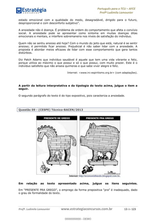 Português para o TCU AFCE
Profª Ludimila Lamounier
Profª. Ludimila Lamounier www.estrategiaconcursos.com.br 13 de 123
estado emocional com a qualidade do medo, desagradável, dirigido para o futuro,
A ansiedade não é doença. É problema de ordem do comportamento que afeta o convívio
social. A ansiedade pode se apresentar como sintoma em muitas doenças ditas
emocionais e mentais, e interfere sobremaneira nos níveis de satisfação do indivíduo.
Quem não se sentiu ansioso até hoje? Com o mundo do jeito que está, natural é se sentir
ansioso; é permitido ficar ansioso. Prejudicial é não saber lidar com a ansiedade. A
proposta é abordar meios eficazes de lidar com esse comportamento que gera tantos
distúrbios.
Diz Patch Adams que indivíduo saudável é aquele que tem uma vida vibrante e feliz,
porque utiliza ao máximo o que possui e só o que possui, com muito prazer. Este é o
indivíduo satisfeito que não anseia quimeras e que sabe viver alegre e feliz.
Internet: <www.irc-espiritismo.org.br> (com adaptações).
A partir da leitura interpretativa e da tipologia do texto acima, julgue o item a
seguir.
O segundo parágrafo do texto é do tipo expositivo, pois caracteriza a ansiedade.
Questão 09 - (CESPE) Técnico-BACEN/2013
Em relação ao texto apresentado acima, julgue os itens seguintes.
o grau de formalidade do texto.
00000000000
00000000000 - DEMO
 