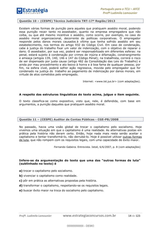 Português para o TCU AFCE
Profª Ludimila Lamounier
Profª. Ludimila Lamounier www.estrategiaconcursos.com.br 14 de 123
Questão 10 (CESPE) Técnico Judiciário TRT-17ª Região/2013
Existem várias formas de punição para aqueles que pratiquem assédio moral, podendo
essa punição recair tanto no assediador, quanto na empresa empregadora que não
coíba, ou que até mesmo incentive o assédio, como ocorre, por exemplo, no caso do
assédio moral organizacional, decorrente de políticas corporativas. O empregador
responde pelos danos morais causados à vítima que tenha sofrido assédio em seu
estabelecimento, nos termos do artigo 932 do Código Civil. Em caso de condenação,
cabe à justiça do trabalho fixar um valor de indenização, com o objetivo de reparar o
dano. O assediador, por sua vez, poderá ser responsabilizado em diferentes esferas: na
penal, estará sujeito à condenação por crimes de injúria e difamação, constrangimento
e ameaça (artigos 139, 140, 146 e 147 do Código Penal); na trabalhista, correrá o risco
de ser dispensado por justa causa (artigo 482 da Consolidação das Leis do Trabalho) e
ainda por mau procedimento e ato lesivo à honra e à boa fama de qualquer pessoa; por
fim, na esfera cível, poderá sofrer ação regressiva, movida pelo empregador que for
condenado na justiça do trabalho ao pagamento de indenização por danos morais, em
virtude de atos cometidos pelo empregado.
Internet: <www.tst.jus.br> (com adaptações).
A respeito das estruturas linguísticas do texto acima, julgue o item seguinte.
O texto classifica-se como expositivo, visto que, nele, é defendida, com base em
argumentos, a punição daqueles que pratiquem assédio moral.
Questão 11 (CESPE) Auditor de Contas Públicas - CGE-PB/2008
No passado, havia uma visão global de trocar o capitalismo pelo socialismo. Hoje
vivemos uma situação em que o capitalismo é uma realidade. As alternativas postas em
prática pela história não deram certo. Então, hoje nada mais resta senão aceitar o
capitalismo e tentar transformá-lo, não derrubá-lo. Hoje é possível utilizar outras formas
de luta, que não rompem com os requisitos legais, com uma capacidade de êxito maior.
Fernando Gabeira. Entrevista. Istoé, 6/6/2007, p. 8 (com adaptações)
Infere-se da arg
(sublinhado no texto) é
a) trocar o capitalismo pelo socialismo.
b) vivenciar o capitalismo como realidade.
c) pôr em prática as alternativas propostas pela história.
d) transformar o capitalismo, respeitando-se os requisitos legais.
e) buscar êxito maior na troca do socialismo pelo capitalismo.
00000000000
00000000000 - DEMO
 