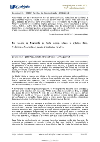 Português para o TCU AFCE
Profª Ludimila Lamounier
Profª. Ludimila Lamounier www.estrategiaconcursos.com.br 15 de 123
Questão 12 - (CESPE) Auxiliar de Administração - FUB/2013
Mais verbas têm de se traduzir em mão de obra qualificada, instalações de excelência e
equipamentos de ponta. Saúde e educação devem atrair os talentos mais cobiçados do
país, capazes de ombrear com profissionais que sobressaem no mundo globalizado.
Atingir o patamar de excelência implica perseguir metas, avaliar resultados e corrigir
rumos. Jeitinho, outro nome da improvisação, falta de compromisso e consequente
desperdício, precisa fazer parte de um passado que cultivou a ineficiência para sustentar
orgias pessoais que condenaram gerações à ignorância e ao atraso.
Correio Braziliense, 18/08/2013 (com adaptações).
Em relação ao fragmento de texto acima, julgue o próximo item.
Predomina no fragmento em questão o tipo textual narrativo.
Questão 13 (CESPE) Analista Administrativo - ANTAQ/2014
A participação e o lugar da mulher na história foram negligenciados pelos historiadores e,
por muito tempo, elas ficaram à sombra de um mundo dominado pelo gênero masculino.
Ao pensarmos o mundo medieval e o papel dessa mulher, o quadro de exclusão se
agrava ainda mais, pois, além do silêncio que encontramos nas fontes de consulta, os
textos, que muito raramente tratam o mundo feminino, estão impregnados pela aversão
dos religiosos da época por elas.
Na Idade Média, a maioria das ideias e de conceitos era elaborada pelos escolásticos.
Tudo o que sabemos sobre as mulheres desse período saiu das mãos de homens da
Igreja, pessoas que deveriam viver completamente longe delas. Muitos clérigos
consideravam-nas misteriosas, não compreendiam, por exemplo, como elas geravam a
vida e curavam doenças utilizando ervas.
A mulher era considerada pelos clérigos um ser muito próximo da carne e dos sentidos e,
por isso, uma pecadora em potencial. Afinal, todas elas descendiam de Eva, a culpada
pela queda do gênero humano. No início da Idade Média, a principal preocupação com as
mulheres era mantê-las virgens e afastar os clérigos desses seres demoníacos que
personificavam a tentação. Dessa forma, a maior parte das autoridades eclesiásticas
desse período via a mulher como portadora e disseminadora do mal.
Isso as tornava más por natureza e atraídas pelo vício. A partir do século XI, com a
instituição do casamento pela Igreja, a maternidade e o papel da boa esposa passaram a
ser exaltados. Criou-se uma forma de salvação feminina a partir basicamente de três
modelos femininos: Eva (a pecadora), Maria (o modelo de perfeição e santidade) e Maria
Madalena (a pecadora arrependida). O matrimônio vinha para saciar e controlar as
pulsões femininas. No casamento, a mulher estaria restrita a um só parceiro, que tinha a
função de dominá-la, de educá-la e de fazer com que tivesse uma vida pura e casta.
Essa falta de conhecimento da natureza feminina causava medo aos homens. Os
religiosos se apoiavam no pecado original de Eva para ligá-la à corporeidade e
inferiorizá-la. Isso porque, conforme o texto bíblico, Eva foi criada da costela de Adão,
00000000000
00000000000 - DEMO
 