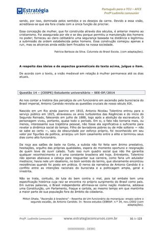 Português para o TCU AFCE
Profª Ludimila Lamounier
Profª. Ludimila Lamounier www.estrategiaconcursos.com.br 16 de 123
sendo, por isso, dominada pelos sentidos e os desejos da carne. Devido a essa visão,
acreditava-se que ela fora criada com a única função de procriar.
Essa concepção de mulher, que foi construída através dos séculos, é anterior mesmo ao
cristianismo. Foi assegurada por ele e se deu porque permitiu a manutenção dos homens
no poder; forneceu ao clero celibatário uma segurança baseada na distância e legitimou
a submissão da ordem estabelecida pelos homens. Essa construção começou apenas a
ruir, mas os alicerces ainda estão bem fincados na nossa sociedade.
Patrícia Barboza da Silva. Colunista do Brasil Escola. (com adaptações).
A respeito das ideias e de aspectos gramaticais do texto acima, julgue o item.
De acordo com o texto, a visão medieval em relação à mulher permanece até os dias
atuais.
Questão 14 (CESPE) Estudante universitário SEE-DF/2014
Ao nos contar a história dos percalços de um funcionário em ascensão pela burocracia do
Brasil imperial, Antonio Candido revisita as questões cruciais de nosso século XIX.
Nascido em um Rio ainda joanino em 1810, Antonio Nicolau Tolentino entrou para o
serviço público em 1825, atravessou os anos turbulentos das Regências e do início do
Segundo Reinado, falecendo em julho de 1888, logo após a abolição da escravatura. O
personagem viveu, portanto, quase todo o período. Em si, o fato não tornaria mais, ou
menos, interessante sua trajetória pessoal, não fosse ela significativa o suficiente para
revelar a dinâmica social do tempo. Filho de lavradores pobres ou de mãe solteira não
se sabe ao certo , saiu da obscuridade por esforço próprio, foi reconhecido em seu
valor por figurões da política, arranjou um bom casamento entre a elite e terminou seus
dias como alto funcionário.
Da roça aos salões de baile na Corte, a subida não foi feita sem ânimo prestativo,
hesitações, orgulho das próprias qualidades, espera do momento oportuno e resignação
de quem teve de ouvir calado. Tudo isso num quadro social que não lhe garantia
qualquer reconhecimento e é uma constante brasileira até hoje. Entretanto, Tolentino
não apenas abaixava a cabeça para resguardar sua carreira, como faria um adulador
medíocre; havia nele um idealismo, no bom sentido do termo, que obviamente encontrou
resistências quando foi posto em prática. O nervo da narrativa de Antonio Candido é o
conflito entre as intenções racionais do burocrata e a politicagem ampla, geral e
irrestrita.
Não se trata, contudo, de luta do bem contra o mal, pois tal embate tem uma
especificação histórica cuja raiz se encontra no próprio surgimento do Brasil como país.
Em outras palavras, o Brasil independente afirmava-se como nação moderna, adotava
uma Constituição, um Parlamento, fraque e cartola, ao mesmo tempo em que mantinha
a maior parte de sua população fora do âmbito da cidadania.
- Resenha de Um funcionário da monarquia: ensaio sobre o
segundo escalão, de Antonio Candido. In: Novos estudos CEBRAP. n.º 34, nov./2002 (com
adaptações).
00000000000
00000000000 - DEMO
 