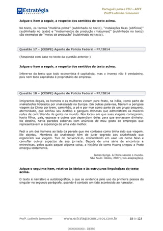 Português para o TCU AFCE
Profª Ludimila Lamounier
Profª. Ludimila Lamounier www.estrategiaconcursos.com.br 18 de 123
Julgue o item a seguir, a respeito dos sentidos do texto acima.
-
são exemplos de
Questão 17 (CESPE) Agente de Polícia Federal - PF/2014
(Responda com base no texto da questão anterior.)
Julgue o item a seguir, a respeito dos sentidos do texto acima.
Infere-se do texto que todo economista é capitalista, mas o inverso não é verdadeiro,
pois nem todo capitalista é proprietário de empresa.
Questão 18 (CESPE) Agente de Polícia Federal - PF/2014
Imigrantes ilegais, os homens e as mulheres vieram para Prato, na Itália, como parte de
snakebodies liderados por snakeheads na Europa. Em outras palavras, fizeram a perigosa
viagem da China por trem, caminhão, a pé e por mar como parte de um grupo pequeno,
aterrorizado, que confiou seu destino a gangues chinesas que administram as maiores
redes de contrabando de gente no mundo. Nos locais em que suas viagens começaram,
havia filhos, pais, esposas e outros que dependiam deles para que enviassem dinheiro.
No destino, havia paredes cobertas com anúncios de mau gosto de empregos que
representavam a esperança de uma vida melhor.
Pedi a um dos homens ao lado da parede que me contasse como tinha sido sua viagem.
Ele objetou. Membros do snakebody têm de jurar segredo aos snakeheads que
organizam sua viagem. Tive de convencê-lo, concordando em usar um nome falso e
camuflar outros aspectos de sua jornada. Depois de uma série de encontros e
entrevistas, pelos quais paguei alguma coisa, a história de como Huang chegou a Prato
emergiu lentamente.
James Kynge. A China sacode o mundo.
São Paulo: Globo, 2007 (com adaptações).
Julgue o seguinte item, relativo às ideias e às estruturas linguísticas do texto
acima.
O texto é narrativo e autobiográfico, o que se evidencia pelo uso da primeira pessoa do
singular no segundo parágrafo, quando é contado um fato acontecido ao narrador.
00000000000
00000000000 - DEMO
 