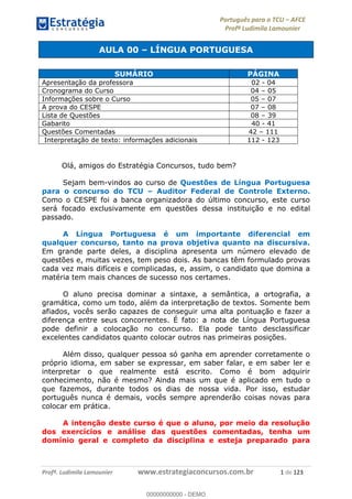 Português para o TCU AFCE
Profª Ludimila Lamounier
Profª. Ludimila Lamounier www.estrategiaconcursos.com.br 1 de 123
AULA 00 LÍNGUA PORTUGUESA
Olá, amigos do Estratégia Concursos, tudo bem?
Sejam bem-vindos ao curso de Questões de Língua Portuguesa
para o concurso do TCU Auditor Federal de Controle Externo.
Como o CESPE foi a banca organizadora do último concurso, este curso
será focado exclusivamente em questões dessa instituição e no edital
passado.
A Língua Portuguesa é um importante diferencial em
qualquer concurso, tanto na prova objetiva quanto na discursiva.
Em grande parte deles, a disciplina apresenta um número elevado de
questões e, muitas vezes, tem peso dois. As bancas têm formulado provas
cada vez mais difíceis e complicadas, e, assim, o candidato que domina a
matéria tem mais chances de sucesso nos certames.
O aluno precisa dominar a sintaxe, a semântica, a ortografia, a
gramática, como um todo, além da interpretação de textos. Somente bem
afiados, vocês serão capazes de conseguir uma alta pontuação e fazer a
diferença entre seus concorrentes. É fato: a nota de Língua Portuguesa
pode definir a colocação no concurso. Ela pode tanto desclassificar
excelentes candidatos quanto colocar outros nas primeiras posições.
Além disso, qualquer pessoa só ganha em aprender corretamente o
próprio idioma, em saber se expressar, em saber falar, e em saber ler e
interpretar o que realmente está escrito. Como é bom adquirir
conhecimento, não é mesmo? Ainda mais um que é aplicado em tudo o
que fazemos, durante todos os dias de nossa vida. Por isso, estudar
português nunca é demais, vocês sempre aprenderão coisas novas para
colocar em prática.
A intenção deste curso é que o aluno, por meio da resolução
dos exercícios e análise das questões comentadas, tenha um
domínio geral e completo da disciplina e esteja preparado para
SUMÁRIO PÁGINA
Apresentação da professora 02 - 04
Cronograma do Curso 04 05
Informações sobre o Curso 05 07
A prova do CESPE 07 08
Lista de Questões 08 39
Gabarito 40 - 41
Questões Comentadas 42 111
Interpretação de texto: informações adicionais 112 - 123
00000000000
00000000000 - DEMO
 