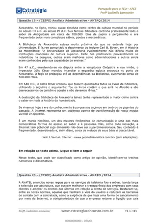 Português para o TCU AFCE
Profª Ludimila Lamounier
Profª. Ludimila Lamounier www.estrategiaconcursos.com.br 19 de 123
Questão 19 (CESPE) Analista Administrativo - ANTAQ/2014
Alexandria, no Egito, reinou quase absoluta como centro da cultura mundial no período
do século III a.C. ao século IV d.C. Sua famosa Biblioteca continha praticamente todo o
saber da Antiguidade em cerca de 700.000 rolos de papiro e pergaminho e era
frequentada pelos mais conspícuos sábios, poetas e matemáticos.
A Biblioteca de Alexandria estava muito próxima do que se entende hoje por
Universidade. E faz-se apropriado o depoimento do insigne Carl B. Boyer, em A História
lexandria evidentemente não diferia muito de
instituições modernas de cultura superior. Parte dos professores provavelmente se
notabilizou na pesquisa, outros eram melhores como administradores e outros ainda
eram conhecidos pela sua capacidade de ensinar.
Em 47 a.C., envolvendo-se na disputa entre a voluptuosa Cleópatra e seu irmão, o
imperador Júlio César mandou incendiar a esquadra egípcia ancorada no porto de
Alexandria. O fogo se propagou até as dependências da Biblioteca, queimando cerca de
500.000 rolos.
Em 640 d.C., o califa Omar ordenou que fossem queimados todos os livros da Biblioteca,
desnecessários ou contêm o oposto e não devemos lê-
A destruição da Biblioteca de Alexandria talvez tenha representado o maior crime contra
o saber em toda a história da humanidade.
Se vivemos hoje a era do conhecimento é porque nos alçamos em ombros de gigantes do
passado. A Internet representa um poderoso agente de transformação do nosso modus
vivendi et operandi.
É um marco histórico, um dos maiores fenômenos de comunicação e uma das mais
democráticas formas de acesso ao saber e à pesquisa. Mas, como toda inovação, a
Internet tem potencial cuja dimensão não deve ser superdimensionada. Seu conteúdo é
fragmentado, desordenado e, além disso, cerca de metade de seus bites é descartável.
Jacir J. Venturi. Internet: <www.geometriaanalitica.com.br> (com adaptações).
Em relação ao texto acima, julgue o item a seguir
Nesse texto, que pode ser classificado como artigo de opinião, identificam-se trechos
narrativos e dissertativos.
Questão 20 (CESPE) Analista Administrativo - ANATEL/2014
A ANATEL anunciou novas regras para os serviços de telefonia fixa e móvel, banda larga
e televisão por assinatura, que buscam melhorar a transparência das empresas com seus
clientes e ampliar os direitos dos últimos em relação à oferta de serviços. Destacam-se,
entre as novas normas, aquelas que facilitam a vida do usuário e reduzem as barreiras
de contato com a contratada, como a exigência de que haja uma forma de cancelamento
por meio da Internet, a obrigatoriedade de que a empresa retorne a ligação que caia
00000000000
00000000000 - DEMO
 