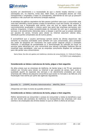 Português para o TCU AFCE
Profª Ludimila Lamounier
Profª. Ludimila Lamounier www.estrategiaconcursos.com.br 20 de 123
durante um atendimento e a necessidade de que o cliente receba retornos a suas
solicitações em, no máximo, trinta dias. Além disso, as promoções devem ser mais
transparentes e ampliadas a todos os contratantes, estendendo-se aos que já possuem
produtos e não usufruem de nenhuma condição especial.
A estratégia da agência reguladora de fato parece contribuir para que o consumidor seja
mais bem atendido e tenha acesso a todos os benefícios a que tem direito. No entanto, é
necessário que a fiscalização seja estrita, uma vez que as regras desse setor são
recorrentemente atualizadas e mesmo assim boa parte das empresas permanece com
práticas irregulares. A baixa competitividade do mercado faz com que a qualidade dos
serviços e do atendimento oferecidos deixe a desejar e permite que os preços cobrados
por pacotes de canais, minutos para celular ou Internet assumam valores altos,
sobretudo quando comparados aos de outros países.
É aconselhável que o usuário permaneça sempre atento às ofertas disponíveis não
somente na empresa contratada como também em suas concorrentes, para aumentar
seu poder de barganha em momentos nos quais quiser negociar preços e condições
melhores. A solicitação de portabilidade ou a demonstração da intenção de trocar os
serviços pelos oferecidos por uma concorrente que ofereça condições melhores têm-se
mostrado boas estratégias, visto que as empresas comumente dispõem de vantagens
para não perder seus consumidores.
Samy Dana. De olho em gastos com telefonia e direitos de consumidores. In: Folha de S.Paulo,
21/7/2014 (com adaptações).
Considerando as ideias e estruturas do texto, julgue o item seguinte.
Os altos preços que as empresas de telefonia, de banda larga e de TV por assinatura
cobram por minutos para celular ou Internet e por pacotes de canais, bem como a
qualidade aquém do esperado dos serviços e do atendimento prestados por essas
empresas são reflexos da pequena concorrência que existe no mercado e da falta de uma
fiscalização mais estrita por parte das agências reguladoras.
Questão 21 (CESPE) Analista Administrativo - ANATEL/2014
(Responda com base no texto da questão anterior.)
Considerando as ideias e estruturas do texto, julgue o item seguinte.
Melhor atendimento ao consumidor e acesso do consumidor a todos os benefícios a que
ele tem direito são exemplos de melhorias na transparência das empresas com seus
clientes e de ampliações dos direitos destes no que se refere à oferta de serviços.
00000000000
00000000000 - DEMO
 