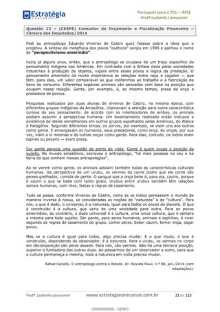Português para o TCU AFCE
Profª Ludimila Lamounier
Profª. Ludimila Lamounier www.estrategiaconcursos.com.br 21 de 123
Questão 22 (CESPE) Consultor de Orçamento e Fiscalização Financeira
Câmara dos Deputados/2014
Pedi ao antropólogo Eduardo Viveiros de Castro que1 falasse sobre a ideia que o
de .
Fazia já alguns anos, então, que o antropólogo se ocupava de um traço específico do
pensamento indígena nas Américas. Em contraste com a ênfase dada pelas sociedades
industriais à produção de objetos, vigora entre esses povos a lógica da predação. O
pensamento ameríndio dá muita importância às relações entre caça e caçador que
têm, para eles, um valor comparável ao que conferimos ao trabalho e à fabricação de
bens de consumo. Diferentes espécies animais são pensadas com base na posição que
ocupam nessa relação. Gente, por exemplo, é, ao mesmo tempo, presa de onça e
predadora de porcos.
Pesquisas realizadas por duas alunas de Viveiros de Castro, na mesma época, com
diferentes grupos indígenas da Amazônia, chamavam a atenção para outra característica
curiosa de seu pensamento: de acordo com os interlocutores de ambas, os animais
podiam assumir a perspectiva humana. Um levantamento realizado então indicava a
existência de ideias semelhantes em outros grupos espalhados pelas Américas, do Alasca
à Patagônia. Segundo diferentes etnias, os porcos, por exemplo, se viam uns aos outros
como gente. E enxergavam os humanos, seus predadores, como onça. As onças, por sua
vez, viam a si mesmas e às outras onças como gente. Para elas, contudo, os índios eram
tapires ou pecaris eram presa.
Ser gente parecia uma questão de ponto de vista. Gente é quem ocupa a posição de
sujeito.
Ao se verem como gente, os animais adotam também todas as características culturais
humanas. Da perspectiva de um urubu, os vermes da carne podre que ele come são
peixes grelhados, comida de gente. O sangue que a onça bebe é, para ela, cauim, porque
é cauim o que se bebe com tanto gosto. Urubus entre urubus também têm relações
sociais humanas, com ritos, festas e regras de casamento.
Tudo se passa, conforme Viveiros de Castro, como se os índios pensassem o mundo de
nós, o que é dado, o universal, é a natureza, igual para todos os povos do planeta. O que
é construído é a cultura, que varia de uma sociedade para outra. Para os povos
ameríndios, ao contrário, o dado universal é a cultura, uma única cultura, que é sempre
a mesma para todo sujeito. Ser gente, para seres humanos, animais e espíritos, é viver
segundo as regras de casamento do grupo, comer peixe, beber cauim, temer onça, caçar
porco.
Mas se a cultura é igual para todos, algo precisa mudar. E o que muda, o que é
construído, dependendo do observador, é a natureza. Para o urubu, os vermes no corpo
em decomposição são peixe assado. Para nós, são vermes. Não há uma terceira posição,
superior e fundadora das outras duas. Ao passarmos de um observador a outro, para que
a cultura permaneça a mesma, toda a natureza em volta precisa mudar.
Rafael Cariello. O antropólogo contra o Estado. In: Revista Piauí, n.º 88, jan./2014 (com
adaptações).
00000000000
00000000000 - DEMO
 