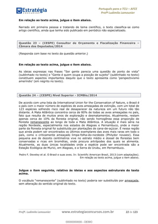 Português para o TCU AFCE
Profª Ludimila Lamounier
Profª. Ludimila Lamounier www.estrategiaconcursos.com.br 22 de 123
Em relação ao texto acima, julgue o item abaixo.
Narrado em primeira pessoa e tratando de tema científico, o texto classifica-se como
artigo científico, ainda que tenha sido publicado em periódico não especializado.
Questão 23 (CESPE) Consultor de Orçamento e Fiscalização Financeira
Câmara dos Deputados/2014
(Responda com base no texto da questão anterior.)
Em relação ao texto acima, julgue o item abaixo.
Questão 24 (CESPE) Nível Superior - ICMBio/2014
De acordo com uma lista da International Union for the Conservation of Nature, o Brasil é
o país com o maior número de espécies de aves ameaçadas de extinção, com um total de
123 espécies sofrendo risco real de desaparecer da natureza em um futuro não tão
distante. A Mata Atlântica concentra cerca de 80% de todas as aves ameaçadas no país,
fato que resulta de muitos anos de exploração e desmatamentos. Atualmente, restam
apenas cerca de 10% da floresta original, não sendo homogênea essa proporção de
floresta remanescente ao longo de toda a Mata Atlântica. A situação é mais séria na
região Nordeste, especialmente nos estados de Alagoas e Pernambuco, onde a maior
parte da floresta original foi substituída por plantações de cana-de-açúcar. É nessa região
que ainda podem ser encontrados os últimos exemplares das aves mais raras em todo o
país, como o criticamente ameaçado limpa-folha-do-nordeste (Philydor novaesi). Essa
pequena ave de dezoito centímetros vive no estrato médio e dossel de florestas bem
conservadas e ricas em bromélias, onde procura artrópodes dos quais se alimenta.
Atualmente, as duas únicas localidades onde a espécie pode ser encontrada são a
Estação Ecológica de Murici, em Alagoas, e a Serra do Urubu, em Pernambuco.
Pedro F. Develey et al. O Brasil e suas aves. In: Scientific American Brasil, 2013 (com adaptações).
Em relação ao texto acima, julgue o item abaixo.
Julgue o item seguinte, relativo às ideias e aos aspectos estruturais do texto
acima.
ameaçada,
sem alteração do sentido original do texto.
00000000000
00000000000 - DEMO
 