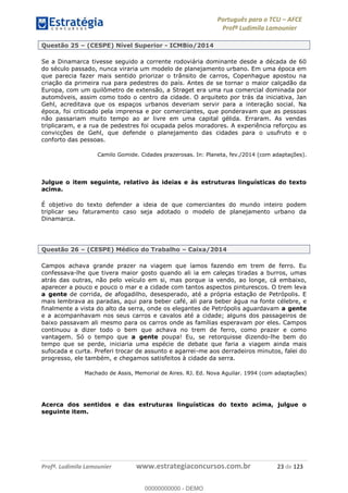 Português para o TCU AFCE
Profª Ludimila Lamounier
Profª. Ludimila Lamounier www.estrategiaconcursos.com.br 23 de 123
Questão 25 (CESPE) Nível Superior - ICMBio/2014
Se a Dinamarca tivesse seguido a corrente rodoviária dominante desde a década de 60
do século passado, nunca viraria um modelo de planejamento urbano. Em uma época em
que parecia fazer mais sentido priorizar o trânsito de carros, Copenhague apostou na
criação da primeira rua para pedestres do país. Antes de se tornar o maior calçadão da
Europa, com um quilômetro de extensão, a Strøget era uma rua comercial dominada por
automóveis, assim como todo o centro da cidade. O arquiteto por trás da iniciativa, Jan
Gehl, acreditava que os espaços urbanos deveriam servir para a interação social. Na
época, foi criticado pela imprensa e por comerciantes, que ponderavam que as pessoas
não passariam muito tempo ao ar livre em uma capital gélida. Erraram. As vendas
triplicaram, e a rua de pedestres foi ocupada pelos moradores. A experiência reforçou as
convicções de Gehl, que defende o planejamento das cidades para o usufruto e o
conforto das pessoas.
Camilo Gomide. Cidades prazerosas. In: Planeta, fev./2014 (com adaptações).
Julgue o item seguinte, relativo às ideias e às estruturas linguísticas do texto
acima.
É objetivo do texto defender a ideia de que comerciantes do mundo inteiro podem
triplicar seu faturamento caso seja adotado o modelo de planejamento urbano da
Dinamarca.
Questão 26 (CESPE) Médico do Trabalho Caixa/2014
Campos achava grande prazer na viagem que íamos fazendo em trem de ferro. Eu
confessava-lhe que tivera maior gosto quando ali ia em caleças tiradas a burros, umas
atrás das outras, não pelo veículo em si, mas porque ia vendo, ao longe, cá embaixo,
aparecer a pouco e pouco o mar e a cidade com tantos aspectos pinturescos. O trem leva
a gente de corrida, de afogadilho, desesperado, até a própria estação de Petrópolis. E
mais lembrava as paradas, aqui para beber café, ali para beber água na fonte célebre, e
finalmente a vista do alto da serra, onde os elegantes de Petrópolis aguardavam a gente
e a acompanhavam nos seus carros e cavalos até a cidade; alguns dos passageiros de
baixo passavam ali mesmo para os carros onde as famílias esperavam por eles. Campos
continuou a dizer todo o bem que achava no trem de ferro, como prazer e como
vantagem. Só o tempo que a gente poupa! Eu, se retorquisse dizendo-lhe bem do
tempo que se perde, iniciaria uma espécie de debate que faria a viagem ainda mais
sufocada e curta. Preferi trocar de assunto e agarrei-me aos derradeiros minutos, falei do
progresso, ele também, e chegamos satisfeitos à cidade da serra.
Machado de Assis, Memorial de Aires. RJ. Ed. Nova Aguilar. 1994 (com adaptações)
Acerca dos sentidos e das estruturas linguísticas do texto acima, julgue o
seguinte item.
00000000000
00000000000 - DEMO
 