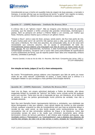 Português para o TCU AFCE
Profª Ludimila Lamounier
Profª. Ludimila Lamounier www.estrategiaconcursos.com.br 24 de 123
Considerando-se que o trecho em questão trata da viagem de duas pessoas, o narrador e
(em negrito no texto),
no primeiro parágrafo, referem-se especificamente a esses dois personagens.
Questão 27 (CESPE) Diplomata Instituto Rio Branco/2014
cronistas, que lhe dessem o brilho universal dos grandes romancistas, dramaturgos e
poetas. Nem se pensaria em atribuir o Prêmio Nobel a um cronista, por melhor que
fosse. Portanto, parece mesmo que a crônica é um gênero menor.
izer, porque, sendo assim, ela fica mais perto de nós.
E para muitos pode servir de caminho não apenas para a vida, que ela serve de perto,
mas para a literatura. Por meio dos assuntos, da composição solta, do ar de coisa sem
necessidade que costuma assumir, ela se ajusta à sensibilidade de todo dia.
Principalmente porque elabora uma linguagem que fala de perto ao nosso modo de ser
mais natural. Na sua despretensão, humaniza; e esta humanização lhe permite, como
compensação sorrateira, recuperar com a outra mão certa profundidade de significado16
e certo acabamento de forma, que de repente podem fazer dela uma inesperada, embora
discreta, candidata à perfeição.
Antonio Candido. A vida ao rés do chão. In: Recortes. São Paulo: Companhia das Letras, 1993, p.
23 (com adaptações).
Em relação ao texto, julgue (C ou E) o item subsequente.
linguagem falada é a que consegue a mais perfeita comunicação literária.
Questão 28 (CESPE) Diplomata Instituto Rio Branco/2014
José Lins do Rego, em ensaio admirável dedicado a Fialho de Almeida, põe talvez
como virtude acima de qualquer
outra num escritor. Tanto que nos dá a impressão de que, em literatura, só os telúricos
se salvam. O que me parece generalização muito próxima da verdade; mas não a
verdade absoluta.
Nem Eça nem Ramalho foram rigorosamente telúricos e, entretanto, sua vitalidade nas
letras portuguesas é das que repelem, meio século depois de mortos os dois grandes
críticos, qualquer unguento ou óleo de complacência com que hoje se pretenda adoçar a
revisão do seu valor social, os dois tendo atuado como revolucionários ou, antes,
renovadores não só das convenções estéticas da língua e da literatura, como das
convenções sociais do povo e da nação que criticaram duramente para, afinal,
terminarem cheios de ternura patriótica e até mística pela tradição portuguesa. Um,
revoltado contra o
,
00000000000
00000000000 - DEMO
 