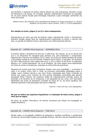 Português para o TCU AFCE
Profª Ludimila Lamounier
Profª. Ludimila Lamounier www.estrategiaconcursos.com.br 25 de 123
que também o separara de tantos valores básicos da vida portuguesa, fazendo-o exigir
da Monarquia e da Igreja, em Portugal, atitudes violentamente contrárias às condições
de um povo apenas tocado pela Revolução Industrial e pela civilização carbonífera do
norte da Europa.
Gilberto Freyre. Eça, Ramalho como renovadores da literatura em língua portuguesa. In: Alhos &
Bugalhos. Rio de Janeiro: Nova Fronteira, 1978, p. 15 (com adaptações).
Em relação ao texto, julgue (C ou E) o item subsequente.
Depreende-se do texto que Eça de Queirós reagiu radicalmente contra o francesismo,
Ramalho Ortigão estava farto do republicanismo (sublinhado no texto) e nenhum dos
dois, na opinião de Gilberto Freyre, demonstrou ser inflexivelmente telúrico.
Questão 29 (CESPE) Nível Superior SUFRAMA/2014
O homem habita a Amazônia há mais de 11.000 anos. No entanto, foi só no século XVI
que o rio Amazonas foi navegado pela primeira vez, pelo explorador e conquistador
espanhol Don Francisco de Orellana (1511-1546). Em busca de vastas florestas de canela
e da lendária cidade do ouro El Dorado, Orellana deixou Quito, no Equador, em fevereiro
de 1541. Não encontrou nem canela nem ouro, e, sim, o maior rio da Terra. O explorador
-
em troca do nome rio Amazonas, inspirado na mítica tribo de guerreiras.
Passaram-se muitos anos até a Amazônia receber uma nova expedição a primeira a
subir o rio inteiro. Entre 1637 e 1638, as primeiras informações detalhadas sobre a
região, sua13 história natural e seu povo foram registradas pelo Padre Cristóvão de
Acuña, que viajou como membro de uma grande expedição comandada pelo general
português Pedro Teixeira. Ele registrou dados de impressionante precisão acerca da
extensão e do tamanho do rio Amazonas, e da topografia de seu curso, com descrições
detalhadas das áreas de floresta19 inundada ao longo do rio, da fauna aquática, dos
sistemas agrícolas e das plantações dos povos indígenas.
Internet: <www.wwf.org> (com adaptações).
No que se refere aos aspectos linguísticos e à tipologia do texto acima, julgue o
item que se segue.
No texto, de caráter informativo, há trechos narrativos que tratam da navegação na
região amazônica.
Questão 30 (CESPE) Nível Superior FUB/2014
Muitas vezes, na divulgação midiática de pesquisas e projetos científicos, o profissional
da área de comunicação tropeça em questões teóricas, não dá a devida importância para
00000000000
00000000000 - DEMO
 