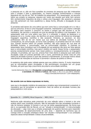 Português para o TCU AFCE
Profª Ludimila Lamounier
Profª. Ludimila Lamounier www.estrategiaconcursos.com.br 26 de 123
a pesquisa em si, põe em foco questões do processo de pesquisa que são irrelevantes
para o projeto e para o pesquisador, ou mesmo propaga conhecimentos e crenças
sobre seu projeto ou pesquisa, esquece por vezes que aqueles que lerão nem sempre
têm conhecimento linguístico da área e utiliza uma linguagem não acessível a pessoas
que não pertencem ao meio acadêmico e, dessa forma, dificulta a divulgação de sua
pesquisa.
O jornalista está dentro de uma esfera que tem como foco a comunicação em si e não o
que se comunica. O foco é uma linguagem acessível, interessante e que chame a atenção
do público para comprar e consumir os textos e artigos que são escritos e, se for
necessário, ele sacrifica o conteúdo em prol da atenção do público e da linguagem. Já o
pesquisador está em uma esfera cujo foco é o conteúdo, o objeto de pesquisa e a
pesquisa em si e, muitas vezes, ele sacrifica um grupo extenso de leitores ao empregar
linguagem específica, científica e não acessível. Portanto, ao escrever, os dois
profissionais têm de ter em mente que sua esfera de atividade humana e, por
consequência, de comunicação, se torna mais complexa. O jornalista deve ter em mente
que, quando escreve sobre um projeto científico, não atua apenas em sua área de
atividade humana, a comunicação, mas na comunicação científica. O cientista ou
pesquisador deve considerar que a divulgação de sua pesquisa não deve ser feita apenas
para a comunidade científica, mas para o público em geral. Dessa forma, o pesquisador
precisa constantemente pensar mais nesse público e, consequentemente, na linguagem
utilizada. O jornalista, por sua vez, precisa ficar mais atento à pesquisa que está sendo
divulgada. Cada um precisa aprender com o outro, permitindo-se entrar mais em uma
esfera de atividade humana à qual não pertence originalmente. O principal motivo desse
intercâmbio de intenções ao escrever é aumentar o acesso do público à ciência.
A academia não pode estar voltada apenas para seu público interno. É muito importante
que as informações sejam divulgadas e não permaneçam circulando em um grupo
fechado, até para que haja crescimento da própria comunidade científica.
Camila Delmondes Dias et al. Divulgando a arqueologia: comunicando o conhecimento para
a sociedade. In: Ciência e Cultura. São Paulo, v. 65, n.o 2, jun./2013. Internet:
<http://cienciaecultura.bvs.br> (com adaptações).
De acordo com as ideias expressas no texto,
para que a divulgação midiática de pesquisas e projetos seja compreensível e acessível, é
necessário que os jornalistas se aproximem mais da esfera de atividade humana dos
pesquisadores e vice-versa.
Questão 31 (CESPE) Nível Superior MEC/2014
Nenhuma ação educativa pode prescindir de uma reflexão sobre o homem e de uma
análise sobre suas condições culturais. Não há educação fora das sociedades humanas e
não há homens isolados. O homem é um ser de raízes espaçotemporais. De forma que
ele é, na e
da educação algo mais que a simples preparação de quadros técnicos para responder
às necessidades de desenvolvimento de uma área depende da harmonia que se
consiga entre a voc
especiais dessa temporalidade e dessa situacionalidade.
00000000000
00000000000 - DEMO
 
