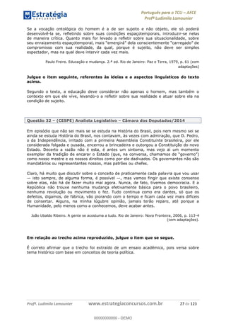 Português para o TCU AFCE
Profª Ludimila Lamounier
Profª. Ludimila Lamounier www.estrategiaconcursos.com.br 27 de 123
Se a vocação ontológica do homem é a de ser sujeito e não objeto, ele só poderá
desenvolvê-la se, refletindo sobre suas condições espaçotemporais, introduzir-se nelas
de maneira crítica. Quanto mais for levado a refletir sobre sua situacionalidade, sobre
compromisso com sua realidade, da qual, porque é sujeito, não deve ser simples
espectador, mas na qual deve intervir cada vez mais.
Paulo Freire. Educação e mudança. 2.ª ed. Rio de Janeiro: Paz e Terra, 1979, p. 61 (com
adaptações)
Julgue o item seguinte, referentes às ideias e a aspectos linguísticos do texto
acima.
Segundo o texto, a educação deve considerar não apenas o homem, mas também o
contexto em que ele vive, levando-o a refletir sobre sua realidade e atuar sobre ela na
condição de sujeito.
Questão 32 (CESPE) Analista Legislativo Câmara dos Deputados/2014
Em episódio que não sei mais se se estuda na História do Brasil, pois nem mesmo sei se
ainda se estuda História do Brasil, nos contavam, às vezes com admiração, que D. Pedro,
o da Independência, irritado com a primeira Assembleia Constituinte brasileira, por ele
considerada folgada e ousada, encerrou a brincadeira e outorgou a Constituição do novo
Estado. Decerto a razão não é esta, é antes um sintoma, mas vejo aí um momento
exemplar da tradição de encarar o Estado (que, na conversa, cham
como nosso mestre e os nossos direitos como por ele dadivados. Os governantes não são
mandatários ou representantes nossos, mas patrões ou chefes.
Claro, há muito que discutir sobre o conceito de praticamente cada palavra que vou usar
isto sempre, de alguma forma, é possível , mas vamos fingir que existe consenso
sobre elas, não há de fazer muito mal agora. Nunca, de fato, tivemos democracia. E a
República não trouxe nenhuma mudança efetivamente básica para o povo brasileiro,
nenhuma revolução ou movimento o fez. Tudo continua como era dantes, só que os
defeitos, digamos, de fábrica, vão piorando com o tempo e ficam cada vez mais difíceis
de consertar. Alguns, na minha lúgubre opinião, jamais terão reparo, até porque a
Humanidade, pelo menos como a conhecemos, deve acabar antes.
João Ubaldo Ribeiro. A gente se acostuma a tudo. Rio de Janeiro: Nova Fronteira, 2006, p. 113-4
(com adaptações).
Em relação ao trecho acima reproduzido, julgue o item que se segue.
É correto afirmar que o trecho foi extraído de um ensaio acadêmico, pois versa sobre
tema histórico com base em conceitos de teoria política.
00000000000
00000000000 - DEMO
 