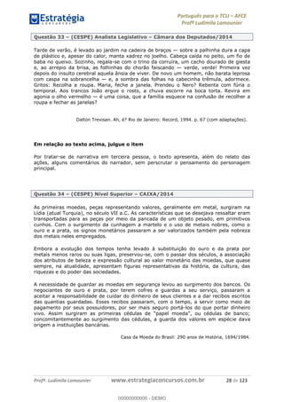 Português para o TCU AFCE
Profª Ludimila Lamounier
Profª. Ludimila Lamounier www.estrategiaconcursos.com.br 28 de 123
Questão 33 (CESPE) Analista Legislativo Câmara dos Deputados/2014
Tarde de verão, é levado ao jardim na cadeira de braços sobre a palhinha dura a capa
de plástico e, apesar do calor, manta xadrez no joelho. Cabeça caída no peito, um fio de
baba no queixo. Sozinho, regala-se com o trino da corruíra, um cacho dourado de giesta
e, ao arrepio da brisa, as folhinhas do chorão faiscando verde, verde! Primeira vez
depois do insulto cerebral aquela ânsia de viver. De novo um homem, não barata leprosa
com caspa na sobrancelha e, a sombra das folhas na cabecinha trêmula, adormece.
Gritos: Recolha a roupa. Maria, feche a janela. Prendeu o Nero? Rebenta com fúria o
temporal. Aos trancos João ergue o rosto, a chuva escorre na boca torta. Revira em
agonia o olho vermelho é uma coisa, que a família esquece na confusão de recolher a
roupa e fechar as janelas?
Dalton Trevisan. Ah, é? Rio de Janeiro: Record, 1994. p. 67 (com adaptações).
Em relação ao texto acima, julgue o item
Por tratar-se de narrativa em terceira pessoa, o texto apresenta, além do relato das
ações, alguns comentários do narrador, sem perscrutar o pensamento do personagem
principal.
Questão 34 (CESPE) Nível Superior CAIXA/2014
As primeiras moedas, peças representando valores, geralmente em metal, surgiram na
Lídia (atual Turquia), no século VII a.C. As características que se desejava ressaltar eram
transportadas para as peças por meio da pancada de um objeto pesado, em primitivos
cunhos. Com o surgimento da cunhagem a martelo e o uso de metais nobres, como o
ouro e a prata, os signos monetários passaram a ser valorizados também pela nobreza
dos metais neles empregados.
Embora a evolução dos tempos tenha levado à substituição do ouro e da prata por
metais menos raros ou suas ligas, preservou-se, com o passar dos séculos, a associação
dos atributos de beleza e expressão cultural ao valor monetário das moedas, que quase
sempre, na atualidade, apresentam figuras representativas da história, da cultura, das
riquezas e do poder das sociedades.
A necessidade de guardar as moedas em segurança levou ao surgimento dos bancos. Os
negociantes de ouro e prata, por terem cofres e guardas a seu serviço, passaram a
aceitar a responsabilidade de cuidar do dinheiro de seus clientes e a dar recibos escritos
das quantias guardadas. Esses recibos passaram, com o tempo, a servir como meio de
pagamento por seus possuidores, por ser mais seguro portá-los do que portar dinheiro
concomitantemente ao surgimento das cédulas, a guarda dos valores em espécie dava
origem a instituições bancárias.
Casa da Moeda do Brasil: 290 anos de História, 1694/1984.
00000000000
00000000000 - DEMO
 