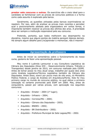 Português para o TCU AFCE
Profª Ludimila Lamounier
Profª. Ludimila Lamounier www.estrategiaconcursos.com.br 2 de 123
prestar este concurso e outros. Os exercícios são o meio ideal para o
candidato se familiarizar com as provas de concursos públicos e a forma
como cada assunto é explorado pela banca.
Geralmente, as questões utilizadas pelas bancas examinadoras se
repetem. Por isso, além de analisar as provas mais recentes e perceber
qual o posicionamento adotado pela organizadora em certos temas, é
importante também resolver as provas dos últimos dez anos. A prioridade
deve ser sempre a instituição responsável pelo seu concurso.
Pretendo, portanto, que todos melhorem seu desempenho na
disciplina, mesmo que alguns pontos da matéria pareçam básicos demais.
Há sempre algum detalhe para (re)aprender e memorizar, não é mesmo?
Apresentação da professora
Antes de iniciar os comentários sobre o funcionamento do nosso
curso, gostaria de fazer uma apresentação pessoal.
Meu nome é Ludimila Lamounier e sou Consultora Legislativa da
Câmara dos Deputados (Área XIII Desenvolvimento Urbano, Trânsito e
Transportes) desde janeiro de 2015, em concurso realizado pelo CESPE.
Antes de tomar posse no meu atual cargo, trabalhei por quase dois anos
como Analista Legislativo/Técnica Legislativa também da Câmara dos
Deputados. Antes disso, exerci por pouco mais de oito anos, no Ministério
Público Federal, o cargo de Analista em Arquitetura/Perita. Este foi meu
primeiro cargo no mundo do concurso público, no qual obtive a primeira
colocação no certame promovido pela ESAF em 2004. Mas, antes de
conquistá-lo, passei por várias provas, com aprovação nos seguintes
concursos:
Arquiteto - Emater 2004 (1° lugar);
Arquiteto - Infraero 2004;
Arquiteto - Correios/MG 2004;
Arquiteto - Câmara dos Deputados 2003;
Arquiteto - BNDES 2002;
Arquiteto - BR Distribuidora 2002;
Arquiteto - Prefeitura Municipal de Sete Lagoas/MG 2002.
00000000000
00000000000 - DEMO
 