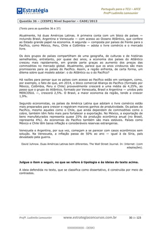 Português para o TCU AFCE
Profª Ludimila Lamounier
Profª. Ludimila Lamounier www.estrategiaconcursos.com.br 30 de 123
Questão 36 (CESPE) Nível Superior CADE/2013
(Texto para as questões 36 e 37)
Atualmente, há duas Américas Latinas. A primeira conta com um bloco de países
incluindo Brasil, Argentina e Venezuela com acesso ao Oceano Atlântico, que confere
ao Estado grande papel na economia. A segunda composta por países de frente para o
Pacífico, como México, Peru, Chile e Colômbia adota o livre comércio e o mercado
livre.
Os dois grupos de países compartilham de uma geografia, de culturas e de histórias
semelhantes, entretanto, por quase dez anos, a economia dos países do Atlântico
cresceu mais rapidamente, em grande parte graças ao aumento dos preços das
commodities no mercado global. Atualmente, parece que os anos vindouros são mais
promissores para os países do Pacífico. Assim, a região enfrenta, de certa forma, um
dilema sobre qual modelo adotar: o do Atlântico ou o do Pacífico?
Há razões para pensar que os países com acesso ao Pacífico estão em vantagem, como,
por exemplo, o fato de que, em 2014, o bloco comercial Aliança do Pacífico (formado por
México, Colômbia, Peru e Chile) provavelmente crescerá a uma média de 4,25%, ao
passo que o grupo do Atlântico, formado por Venezuela, Brasil e Argentina unidos pelo
MERCOSUL , crescerá 2,5%. O Brasil, a maior economia da região, tende a crescer
1,9%.
Segundo economistas, os países da América Latina que adotam o livre comércio estão
mais preparados para crescer e registram maiores ganhos de produtividade. Os países do
Pacífico, mesmo aqueles como o Chile, que ainda dependem de commodities como o
cobre, também têm feito mais para fortalecer a exportação. No México, a exportação de
bens manufaturados representa quase 25% da produção econômica anual (no Brasil,
representa 4%). As economias do Pacífico também são mais estáveis. Países como
México e Chile têm baixa inflação e consideráveis reservas estrangeiras.
Venezuela e Argentina, por sua vez, começam a se parecer com casos econômicos sem
solução. Na Venezuela, a inflação passa de 50% ao ano igual à da Síria, país
devastado pela guerra.
David Juhnow. Duas Américas Latinas bem diferentes. The Wall Street Journal. In: Internet: (com
adaptações).
Julgue o item a seguir, no que se refere à tipologia e às ideias do texto acima.
A ideia defendida no texto, que se classifica como dissertativo, é construída por meio de
contrastes.
00000000000
00000000000 - DEMO
 