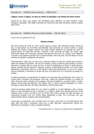 Português para o TCU AFCE
Profª Ludimila Lamounier
Profª. Ludimila Lamounier www.estrategiaconcursos.com.br 31 de 123
Questão 37 (CESPE) Nível Superior CADE/2013
Julgue o item a seguir, no que se refere à tipologia e às ideias do texto acima.
Infere-se do texto que países não banhados pelo Atlântico ou pelo Pacífico, como
Paraguai e Equador, não estão inseridos em nenhuma das duas Américas Latinas citadas
pelo autor.
Questão 38 (CESPE) Oficial da Polícia Militar PM-CE/2013
(Texto para as questões 38 a 40)
Mundo animal
No morro atrás de onde eu moro vivem alguns urubus. Eles decolam juntos, cerca de
dez, e aproveitam as correntes ascendentes para alcançar as nuvens sobre a Lagoa
Rodrigo de Freitas. Depois, planam de volta, dando rasantes na varanda de casa. O
grupo dorme na copa das árvores e lembra o dos carcarás do Mogli. Às vezes, eles
costumam pegar sol no terraço. Sempre que dou de cara com um, trato-o com respeito.
O urubu é um pássaro grande, feio e mal-encarado, mas é da paz. Ele não ataca e só vai
embora se alguém o afugenta com gritos.
Recentemente, notei que um bem-te-vi aparecia todos os dias de manhã para roubar a
palha da palmeira do jardim. De vez em quando, trazia a senhora para ajudar no ninho.
Comecei a colocar pão na mesa de fora, e eles se habituaram a tomar o café conosco.
Agora, quando não encontram o repasto, cantam, reclamando do atraso. Um outro casal
descobriu o banquete, não sei a que gênero esses dois pertencem. A cor é um verde-
escuro brilhante, o tamanho é menor do que o do bem-te-vi e o Pavarotti da dupla é o
macho.
A ideia de prender um passarinho na gaiola, por mais que ele se acostume com o dono, é
muito triste. Comprei um periquito, uma vez, criado em cárcere privado, e o soltei na
sala. Achei que ele ia gostar de ter espaço. Saí para trabalhar e, quando voltei, o pobre
estava morto atrás da poltrona. Ele tentou sair e morreu dando cabeçadas no vidro.
Carrego a culpa até hoje. De boas intenções o inferno está cheio.
O Rio de Janeiro existe entre lá e cá, entre o asfalto e a mata atlântica, mas a fauna
daqui é mais delicada do que a africana e a indiana. Quem tem janela perto do verde
conhece bem o que é conviver com os micos. Nos meus tempos de São Conrado, eu
costumava acordar com um monte deles esperando a boia. Foi a primeira vez que
experimentei cativar espécies não domesticadas.
Lanço aqui a campanha: crie vínculos com um curió, uma paca ou um formigueiro que
seja. Eles são fiéis e conectam você com a mãe natureza. Experimente, ponha um
pãozinho no parapeito e veja se alguém aparece.
Fernanda Torres. In: Veja Rio, 2/12/2012 (com adaptações).
00000000000
00000000000 - DEMO
 