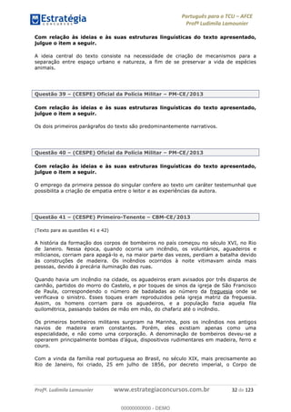 Português para o TCU AFCE
Profª Ludimila Lamounier
Profª. Ludimila Lamounier www.estrategiaconcursos.com.br 32 de 123
Com relação às ideias e às suas estruturas linguísticas do texto apresentado,
julgue o item a seguir.
A ideia central do texto consiste na necessidade de criação de mecanismos para a
separação entre espaço urbano e natureza, a fim de se preservar a vida de espécies
animais.
Questão 39 (CESPE) Oficial da Polícia Militar PM-CE/2013
Com relação às ideias e às suas estruturas linguísticas do texto apresentado,
julgue o item a seguir.
Os dois primeiros parágrafos do texto são predominantemente narrativos.
Questão 40 (CESPE) Oficial da Polícia Militar PM-CE/2013
Com relação às ideias e às suas estruturas linguísticas do texto apresentado,
julgue o item a seguir.
O emprego da primeira pessoa do singular confere ao texto um caráter testemunhal que
possibilita a criação de empatia entre o leitor e as experiências da autora.
Questão 41 (CESPE) Primeiro-Tenente CBM-CE/2013
(Texto para as questões 41 e 42)
A história da formação dos corpos de bombeiros no país começou no século XVI, no Rio
de Janeiro. Nessa época, quando ocorria um incêndio, os voluntários, aguadeiros e
milicianos, corriam para apagá-lo e, na maior parte das vezes, perdiam a batalha devido
às construções de madeira. Os incêndios ocorridos à noite vitimavam ainda mais
pessoas, devido à precária iluminação das ruas.
Quando havia um incêndio na cidade, os aguadeiros eram avisados por três disparos de
canhão, partidos do morro do Castelo, e por toques de sinos da igreja de São Francisco
de Paula, correspondendo o número de badaladas ao número da freguesia onde se
verificava o sinistro. Esses toques eram reproduzidos pela igreja matriz da freguesia.
Assim, os homens corriam para os aguadeiros, e a população fazia aquela fila
quilométrica, passando baldes de mão em mão, do chafariz até o incêndio.
Os primeiros bombeiros militares surgiram na Marinha, pois os incêndios nos antigos
navios de madeira eram constantes. Porém, eles existiam apenas como uma
especialidade, e não como uma corporação. A denominação de bombeiros deveu-se a
couro.
Com a vinda da família real portuguesa ao Brasil, no século XIX, mais precisamente ao
Rio de Janeiro, foi criado, 25 em julho de 1856, por decreto imperial, o Corpo de
00000000000
00000000000 - DEMO
 