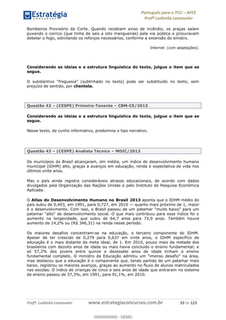 Português para o TCU AFCE
Profª Ludimila Lamounier
Profª. Ludimila Lamounier www.estrategiaconcursos.com.br 33 de 123
Bombeiros Provisório da Corte. Quando recebiam aviso de incêndio, os praças saíam
puxando o corrico (que tinha de seis a oito mangueiras) pela via pública e procuravam
debelar o fogo, solicitando os reforços necessários, conforme a extensão do sinistro.
Internet: (com adaptações).
Considerando as ideias e a estrutura linguística do texto, julgue o item que se
segue.
prejuízo de sentido, por clientela.
Questão 42 (CESPE) Primeiro-Tenente CBM-CE/2013
Considerando as ideias e a estrutura linguística do texto, julgue o item que se
segue.
Nesse texto, de cunho informativo, predomina o tipo narrativo.
Questão 43 (CESPE) Analista Técnico MDIC/2013
Os municípios do Brasil alcançaram, em média, um índice de desenvolvimento humano
municipal (IDHM) alto, graças a avanços em educação, renda e expectativa de vida nos
últimos vinte anos.
Mas o país ainda registra consideráveis atrasos educacionais, de acordo com dados
divulgados pela Organização das Nações Unidas e pelo Instituto de Pesquisa Econômica
Aplicada.
O Atlas do Desenvolvimento Humano no Brasil 2013 aponta que o IDHM médio do
país subiu de 0,493, em 1991, para 0,727, em 2010 quanto mais próximo de 1, maior
aumento na longevidade, que subiu de 64,7 anos para 73,9 anos. Também houve
aumento de 14,2% ou (R$ 346,31) na renda nesse período.
Os maiores desafios concentram-se na educação, o terceiro componente do IDHM.
Apesar de ter crescido de 0,279 para 0,637 em vinte anos, o IDHM específico de
educação é o mais distante da meta ideal, de 1. Em 2010, pouco mais da metade dos
brasileiros com dezoito anos de idade ou mais havia concluído o ensino fundamental; e
só 57,2% dos jovens entre quinze e dezessete anos de idade tinham o ensino
fundamental completo. O ministro da Educação admitiu
mas destacou que a educação é o componente que, tendo partido de um patamar mais
baixo, registrou os maiores avanços, graças ao aumento no fluxo de alunos matriculados
nas escolas. O índice de crianças de cinco e seis anos de idade que entraram no sistema
de ensino passou de 37,3%, em 1991, para 91,1%, em 2010.
00000000000
00000000000 - DEMO
 