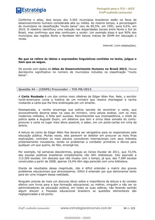 Português para o TCU AFCE
Profª Ludimila Lamounier
Profª. Ludimila Lamounier www.estrategiaconcursos.com.br 34 de 123
Conforme o atlas, dois terços dos 5.565 municípios brasileiros estão na faixa de
desenvolvimento humano considerada alta ou média. Ao mesmo tempo, a porcentagem
de munic
2010. O relatório identificou uma redução nas disparidades sociais entre Norte e Sul do
Brasil, mas confirmou que elas continuam a existir. Um exemplo disso é que 90% dos
municípios das regiões Norte e Nordeste têm baixos índices de IDHM em educação e
renda.
Internet: (com adaptações).
No que se refere às ideias e expressões linguísticas contidas no texto, julgue o
item que se segue.
De acordo com dados do Atlas do Desenvolvimento Humano no Brasil 2013, houve
Questão 44 (CESPE) Procurador TCE-PB/2013
A Carta Roubada é um dos contos mais célebres de Edgar Allan Poe. Nele, o escritor
norte-americano conta a história de um ministro que resolve chantagear a rainha
roubando a carta que lhe fora endereçada por um amante.
Desesperada, a rainha encarrega sua polícia secreta de encontrar a carta, que
provavelmente deveria estar na casa do ministro. Uma astuta análise, com os mais
modernos métodos, é feita sem sucesso. Reconhecendo sua incompetência, o chefe de
polícia apela a Auguste Dupin, um detetive que tem a única ideia sensata do conto:
procurar a carta no lugar mais óbvio possível, a saber, em um porta-cartas em cima da
lareira.
A leitura do conto de Edgar Allan Poe deveria ser obrigatória para os responsáveis pela
educação pública. Muitas vezes, eles parecem se deleitar em procurar as mais finas
explicações, contratar os mais astutos consultores internacionais com seus métodos
pretensamente inovadores, sendo os problemas a combater primários e óbvios para
qualquer um que queira, de fato, enxergá-los.
Por exemplo, há semanas descobrimos, graças ao Censo Escolar de 2011, que 72,5%
das escolas públicas brasileiras simplesmente não têm bibliotecas. Isto equivale a
113.269 escolas. Um descaso que não mudou com o tempo, já que, das 7.284 escolas
construídas a partir de 2008, apenas 19,4% têm algo parecido com uma biblioteca.
Diante de resultados dessa magnitude, não é difícil entender a matriz dos graves
problemas educacionais que atravessamos. Difícil é entender por que demoramos tanto
para ter uma imagem dessa realidade.
Ninguém precisa de mais um discurso óbvio sobre a importância da leitura e do contato
efetivo com livros para a boa formação educacional, ou melhor, ninguém a não ser os
administradores da educação pública, em todas as suas esferas, não fazendo sentido
algum discutir o fracasso educacional brasileiro se questões elementares são
negligenciadas a tal ponto.
00000000000
00000000000 - DEMO
 