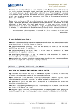 Português para o TCU AFCE
Profª Ludimila Lamounier
Profª. Ludimila Lamounier www.estrategiaconcursos.com.br 36 de 123
Pressinto uma enorme violência no nosso sistema de vida. Temo que ela venha a ocupar
um território ainda mais denso e seja usada para legitimar outras violências tanto ou
mais brutais do que o quebra-
que começam como demandas legítimas e, infiltrados, tornam-se quebra-quebras. Qual é
o lado a ser tomado se ambos são legítimos e, como é óbvio, dizem alguma coisa como
tudo o que é humano?
Estou, pois, um tanto perdido e um tanto achado nessa encruzilhada entre demandas
legais e prestígios pessoais. Entre patrimonialismo carismático e burocracia, os quais
ai numa sequência que o leitor pode inferir, deferir ou embargar.
Roberto da Mata. Achados e perdidos. In: O Estado de S.Paulo, São Paulo, 23/10/2013 (com
adaptações).
O texto de Roberto da Mata é;
a) estruturado sob ponto de vista marcadamente individualista, o que se comprova pelo
emprego reiterado da primeira pessoa do discurso.
b) predominantemente descritivo, visto que se resume na descrição de conceitos
sociológicos, tais como o de hibridismo.
c) predominantemente narrativo, dada a forma como se organizam os fatos
constituidores da sociedade brasileira.
d) expositivo-argumentativo, o que se evidencia pela exposição de ideias e
argumentação sob um viés teórico-crítico.
e) construído com base em princípios moralizantes e dogmáticos sem a apresentação de
argumentos que possam ser comprovados empiricamente.
Questão 46 (CESPE) Procurador TCE-PB/2013
Com base nas ideias do texto, assinale a opção correta.
a) Conforme demonstrado no texto, o hibridismo legitima a violência na sociedade
brasileira, marcada pela presença de uma população oprimida.
b) De acordo com o texto, há raízes históricas evidentes para a maneira segundo a qual
os brasileiros não conseguem conceber, na prática cotidiana, o igualitarismo.
c) Infere-se da leitura do texto que a burocracia e o pessoalismo no Brasil são
absolutamente excludentes.
d) O autor do texto manifesta-se contrário à miscigenação da sociedade, caracterizada
por ele como hibridismo
e) Segundo o autor do texto, o principal problema do país resulta do longo período de
estabilidade política, que permite que quebra-quebra seja entendido como manifestação.
00000000000
00000000000 - DEMO
 