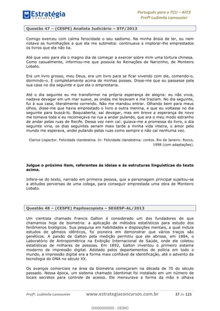 Português para o TCU AFCE
Profª Ludimila Lamounier
Profª. Ludimila Lamounier www.estrategiaconcursos.com.br 37 de 123
Questão 47 (CESPE) Analista Judiciário STF/2013
Comigo exerceu com calma ferocidade o seu sadismo. Na minha ânsia de ler, eu nem
notava as humilhações a que ela me submetia: continuava a implorar-lhe emprestados
os livros que ela não lia.
Até que veio para ela o magno dia de começar a exercer sobre mim uma tortura chinesa.
Como casualmente, informou-me que possuía As Reinações de Narizinho, de Monteiro
Lobato.
Era um livro grosso, meu Deus, era um livro para se ficar vivendo com ele, comendo-o,
dormindo-o. E completamente acima de minhas posses. Disse-me que eu passasse pela
sua casa no dia seguinte e que ela o emprestaria.
Até o dia seguinte eu me transformei na própria esperança de alegria: eu não vivia,
nadava devagar em um mar suave, as ondas me levavam e me traziam. No dia seguinte,
fui à sua casa, literalmente correndo. Não me mandou entrar. Olhando bem para meus
olhos, disse-me que havia emprestado o livro a outra menina, e que eu voltasse no dia
seguinte para buscá-lo. Boquiaberta, saí devagar, mas em breve a esperança de novo
me tomava toda e eu recomeçava na rua a andar pulando, que era o meu modo estranho
de andar pelas ruas de Recife. Dessa vez nem caí: guiava-me a promessa do livro, o dia
seguinte viria, os dias seguintes seriam mais tarde a minha vida inteira, o amor pelo
mundo me esperava, andei pulando pelas ruas como sempre e não caí nenhuma vez.
Clarice Lispector. Felicidade clandestina. In: Felicidade clandestina: contos. Rio de Janeiro: Rocco,
1998 (com adaptações).
Julgue o próximo item, referentes às ideias e às estruturas linguísticas do texto
acima.
Infere-se do texto, narrado em primeira pessoa, que a personagem principal sujeitou-se
a atitudes perversas de uma colega, para conseguir emprestada uma obra de Monteiro
Lobato.
Questão 48 (CESPE) Papiloscopista SEGESP-AL/2013
Um cientista chamado Francis Galton é considerado um dos fundadores do que
chamamos hoje de biometria: a aplicação de métodos estatísticos para estudo dos
fenômenos biológicos. Sua pesquisa em habilidades e disposições mentais, a qual incluía
estudos de gêmeos idênticos, foi pioneira em demonstrar que vários traços são
genéticos. A paixão de Galton pela medição permitiu que ele abrisse, em 1884, o
Laboratório de Antropométrica na Exibição Internacional de Saúde, onde ele coletou
estatísticas de milhares de pessoas. Em 1892, Galton inventou o primeiro sistema
moderno de impressão digital. Adotado pelos departamentos de polícia em todo o
mundo, a impressão digital era a forma mais confiável de identificação, até o advento da
tecnologia do DNA no século XX.
Os avanços comerciais na área da biometria começaram na década de 70 do século
passado. Nessa época, um sistema chamado Identimat foi instalado em um número de
locais secretos para controle de acesso. Ele mensurava a forma da mão e olhava
00000000000
00000000000 - DEMO
 