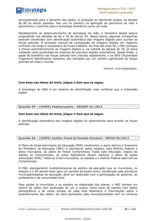 Português para o TCU AFCE
Profª Ludimila Lamounier
Profª. Ludimila Lamounier www.estrategiaconcursos.com.br 38 de 123
principalmente para o tamanho dos dedos. A produção do Identimat acabou na década
de 80 do século passado. Seu uso foi pioneiro na aplicação da geometria da mão e
pavimentou o caminho para a tecnologia biométrica como um todo.
Paralelamente ao desenvolvimento da tecnologia de mão, a biometria digital estava
progredindo nas décadas de 60 e 70 do século XX. Nessa época, algumas companhias
estavam envolvidas com identificação automática das imagens digitais para auxiliar as
forças policiais. O processo manual de comparação de imagens digitais em registros
criminais era longo e necessitava de muito trabalho. No final dos anos 60, o FBI começou
a checar automaticamente as imagens digitais e, na metade da década de 70, já havia
instalado certa quantidade de sistemas de scanners digitais automáticos. Desde então, o
papel da biometria nas forças policiais tem crescido rapidamente, e os AFIS (Automated
Fingerprint Identification Systems) são utilizados por um número significante de forças
policiais em todo o mundo.
Internet: (com adaptações).
Com base nas ideias do texto, julgue o item que se segue.
A tecnologia do DNA é um sistema de identificação mais confiável que a impressão
digital.
Questão 49 (CESPE) Papiloscopista SEGESP-AL/2013
Com base nas ideias do texto, julgue o item que se segue.
A identificação automática das imagens digitais foi desenvolvida para auxiliar as forças
policiais.
Questão 50 (CESPE) Auditor Fiscal da Receita Estadual SEFAZ-ES/2013
O Plano de Desenvolvimento da Educação (PDE) condicionou o apoio técnico e financeiro
do Ministério da Educação (MEC) à assinatura, pelos estados, pelo Distrito Federal e
pelos municípios, do plano de metas Compromisso Todos pela Educação. Depois da
adesão ao Compromisso, os entes federativos devem elaborar o plano de ações
articuladas (PAR). Todos os 5.563 municípios, os estados e o Distrito Federal aderiram ao
Compromisso.
O PAR, planejamento multidimensional da política de educação que os municípios, os
estados e o DF devem fazer para um período de quatro anos, coordenado pela secretaria
municipal/estadual de educação, deve ser elaborado com a participação de gestores, de
professores e da comunidade local.
Para ajudar os municípios e os estados na elaboração dos planos, o MEC oferece um
roteiro de ações com pontuação de um a quatro, treze tipos de tabelas com dados
demográficos e do censo escolar de cada ente federativo e informações sobre o
preenchimento dos dados. Os itens pontuados pelo município/estado com os números
00000000000
00000000000 - DEMO
 