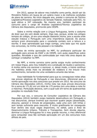 Português para o TCU AFCE
Profª Ludimila Lamounier
Profª. Ludimila Lamounier www.estrategiaconcursos.com.br 3 de 123
Em 2012, apesar de adorar meu trabalho como perita, decidi sair do
Ministério Público em busca de um salário maior e de melhores condições
de plano de carreira. No início daquele ano, prestei o concurso de Técnico
Legislativo/Processo Legislativo do Senado Federal, realizado pela FGV, no
qual obtive a 34ª colocação. No mesmo ano, também participei do
concurso para o cargo de Analista Legislativo/Técnica Legislativa da
Câmara dos Deputados, promovido pelo CESPE.
Sobre a minha relação com a Língua Portuguesa, tenho o costume
de dizer que ela vem desde sempre. Digo isso, porque, ainda nos antigos
tempos de colégio, já era uma relação bastante íntima, pois a escola onde
estudei tratava o Português com uma importância especial. Os alunos
sempre eram direcionados para o constante contato com a leitura e a
escrita. É esse aprendizado que trago comigo, uma base que me ajuda
nos concursos, na minha vida pessoal e no trabalho.
Antes de minha aprovação no MPF, fui professora particular de
português para provas da ESAF e do CESPE, com aulas específicas sobre
questões. Atividade a que dei continuidade por mais três anos depois de
começar a trabalhar no MPF.
No MPF, a minha carreira como perita exigia muito conhecimento
em nossa língua, pois meu trabalho era a produção de laudos e pareceres.
A minha rotina era escrever e escrever, e, desse modo, o treino contínuo
me habilitou ainda mais na atividade de redatora e me trouxe mais
conhecimento, tornando-me uma verdadeira amante das letras.
Essa habilidade foi fundamental para que eu conseguisse notas altas
nas provas objetivas de Português e nas discursivas, diferencial para a
minha aprovação nos dois concursos que prestei em 2012. No concurso da
Câmara dos Deputados (2012), minha nota nas duas provas discursivas
foi a soma de 171,81 em um total de 175 pontos (em uma delas a nota foi
a máxima). Pontuação decisiva, com a qual subi em torno de quatrocentas
posições no resultado final.
Por sua vez, o concurso de Consultor Legislativo da Câmara dos
Deputados (2014) também exigiu bastante desenvoltura em Português e
nas discursivas, porque tivemos que escrever quatro peças (dissertação,
discurso, parecer e minuta de proposição), cada uma com 120 linhas e
sem tempo suficiente para rascunho. É muito gratificante ter conseguido
ficar dentro das duas vagas disponíveis, no edital, para a Área de
Desenvolvimento Urbano, Trânsito e Transportes. Sem dúvida alguma,
dominar a Língua Portuguesa foi o meu grande recurso, o meu diferencial
para conquistar essa tão sonhada aprovação em um dos concursos mais
difíceis do país.
00000000000
00000000000 - DEMO
 