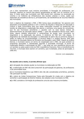 Português para o TCU AFCE
Profª Ludimila Lamounier
Profª. Ludimila Lamounier www.estrategiaconcursos.com.br 39 de 123
um e dois representam suas maiores prioridades. A formação de professores, por
exemplo, aparece na maioria dos planos apresentados ao MEC com os números um e
dois. A maior parte dos municípios com PAR pronto tem interesse na construção de
creches e na melhoria da infraestrutura das escolas urbanas e rurais, ações que
dependem de assistência técnica e, principalmente, da transferência de recursos federais
aos municípios.
Com o objetivo de implantar o PAR, o MEC tomou duas providências: fez parceria com
dezessete universidades públicas e com o Centro de Estudos e Pesquisas em Educação e
Cultura e Ação Comunitária para que essas instituições auxiliem as prefeituras nas
tarefas de diagnóstico e elaboração dos planos e contratou uma equipe de consultores,
que foi aos municípios prioritários aqueles com os mais baixos índices de
desenvolvimento da educação básica (IDEB) para dar assistência técnica local. Além
disso, alguns estados assumiram o compromisso de ajudar seus municípios no
diagnóstico e na elaboração dos planos. A dinâmica do PAR tem três etapas. O
diagnóstico da realidade da educação e a elaboração do plano são as primeiras etapas e
estão na esfera do município/estado. A terceira etapa é a análise técnica, feita pela
Secretaria de Educação Básica do Ministério da Educação e pelo FNDE. Depois da análise
técnica, o município assina um termo de cooperação com o MEC, do qual constam os
programas aprovados e classificados segundo a prioridade municipal. O termo de
um período ou pelos quatro anos do PAR e assistência financeira. Para a transferência de
recursos, o município deve assinar um convênio, que é analisado, antes da aprovação, a
cada ano.
Internet: (com adaptações).
De acordo com o texto, é correto afirmar que:
a) é obrigação dos estados ajudar os municípios na elaboração do PAR.
b) a elaboração do PAR não deve prescindir da participação de gestores, de professores
e da comunidade local.
c) os municípios brasileiros cujo IDEB é alto não são considerados prioritários, portanto
não participam do PDE.
d) o plano de metas Compromisso Todos pela Educação foi criado com o objetivo de
aumentar a participação do Distrito Federal, dos estados e dos municípios no PDE.
e) o MEC considera a formação de professores uma de suas maiores prioridades.00000000000
00000000000 - DEMO
 