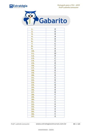 Português para o TCU AFCE
Profª Ludimila Lamounier
Profª. Ludimila Lamounier www.estrategiaconcursos.com.br 40 de 123
1. E
2. E
3. E
4. A
5. E
6. E
7. C
8. C
9. E
10. E
11. D
12. E
13. C
14. C
15. E
16. C
17. E
18. E
19. C
20. E
21. C
22. E
23. C
24. E
25. E
26. E
27. E
28. C
29. C
30. C
31. C
32. E
33. E
34. E
35. E
36. C
37. E
00000000000
00000000000 - DEMO
 