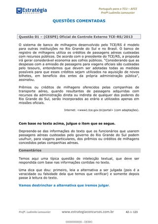 Português para o TCU AFCE
Profª Ludimila Lamounier
Profª. Ludimila Lamounier www.estrategiaconcursos.com.br 42 de 123
QUESTÕES COMENTADAS
Questão 01 (CESPE) Oficial de Controle Externo TCE-RS/2013
O sistema de banco de milhagens desenvolvido pelo TCE/RS é modelo
para outras instituições no Rio Grande do Sul e no Brasil. O banco de
registro de milhagens utiliza os créditos de passagens aéreas custeadas
com recursos públicos. De acordo com o presidente do TCE/RS, a proposta
despesas com a emissão de passagens para viagens oficiais são custeadas
pelo tesouro, entendemos que devem ser adotadas todas as medidas
possíveis para que esses créditos sejam utilizados na aquisição de novos
assinalou.
Prêmios ou créditos de milhagens oferecidos pelas companhias de
transporte aéreo, quando resultantes de passagens adquiridas com
recursos da administração direta ou indireta de qualquer dos poderes do
Rio Grande do Sul, serão incorporados ao erário e utilizados apenas em
missões oficiais.
Internet: <www1.tce.gov.br/portal> (com adaptações).
Com base no texto acima, julgue o item que se segue.
Depreende-se das informações do texto que os funcionários que usarem
passagens aéreas custeadas pelo governo do Rio Grande do Sul podem
usufruir, para viagens particulares, dos prêmios ou créditos de milhagens
concedidos pelas companhias aéreas.
Comentários
Temos aqui uma típica questão de intelecção textual, que deve ser
respondida com base nas informações contidas no texto.
Uma dica que dou: primeiro, leia a alternativa a ser julgada (pois é a
veracidade ou falsidade dela que temos que verificar) e somente depois
passe à leitura do texto.
Vamos destrinchar a alternativa que iremos julgar.
00000000000
00000000000 - DEMO
 