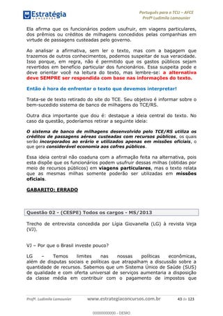 Português para o TCU AFCE
Profª Ludimila Lamounier
Profª. Ludimila Lamounier www.estrategiaconcursos.com.br 43 de 123
Ela afirma que os funcionários podem usufruir, em viagens particulares,
dos prêmios ou créditos de milhagens concedidos pelas companhias em
virtude de passagens custeadas pelo governo.
Ao analisar a afirmativa, sem ler o texto, mas com a bagagem que
trazemos de outros conhecimentos, podemos suspeitar de sua veracidade.
Isso porque, em regra, não é permitido que os gastos públicos sejam
revertidos em benefício particular dos funcionários. Essa suspeita pode e
deve orientar você na leitura do texto, mas lembre-se: a alternativa
deve SEMPRE ser respondida com base nas informações do texto.
Então é hora de enfrentar o texto que devemos interpretar!
Trata-se de texto retirado do site do TCE. Seu objetivo é informar sobre o
bem-sucedido sistema de banco de milhagens do TCE/RS.
Outra dica importante que dou é: destaque a ideia central do texto. No
caso da questão, poderíamos retirar a seguinte ideia:
O sistema de banco de milhagens desenvolvido pelo TCE/RS utiliza os
créditos de passagens aéreas custeadas com recursos públicos, os quais
serão incorporados ao erário e utilizados apenas em missões oficiais, o
que gera considerável economia aos cofres públicos.
Essa ideia central não coaduna com a afirmação feita na alternativa, pois
esta dispõe que os funcionários podem usufruir dessas milhas (obtidas por
meio de recursos públicos) em viagens particulares, mas o texto relata
que as mesmas milhas somente poderão ser utilizadas em missões
oficiais.
GABARITO: ERRADO
Questão 02 - (CESPE) Todos os cargos - MS/2013
Trecho de entrevista concedida por Lígia Giovanella (LG) à revista Veja
(VJ).
VJ Por que o Brasil investe pouco?
LG Temos limites nas nossas políticas econômicas,
além de disputas sociais e políticas que atrapalham a discussão sobre a
quantidade de recursos. Sabemos que um Sistema Único de Saúde (SUS)
de qualidade e com oferta universal de serviços aumentaria a disposição
da classe média em contribuir com o pagamento de impostos que
00000000000
00000000000 - DEMO
 
