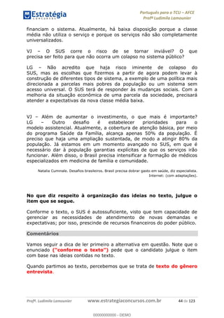 Português para o TCU AFCE
Profª Ludimila Lamounier
Profª. Ludimila Lamounier www.estrategiaconcursos.com.br 44 de 123
financiam o sistema. Atualmente, há baixa disposição porque a classe
média não utiliza o serviço e porque os serviços não são completamente
universalizados.
VJ O SUS corre o risco de se tornar inviável? O que
precisa ser feito para que não ocorra um colapso no sistema público?
LG Não acredito que haja risco iminente de colapso do
SUS, mas as escolhas que fizermos a partir de agora podem levar à
construção de diferentes tipos de sistema, a exemplo de uma política mais
direcionada a parcelas mais pobres da população ou um sistema sem
acesso universal. O SUS terá de responder às mudanças sociais. Com a
melhoria da situação econômica de uma parcela da sociedade, precisará
atender a expectativas da nova classe média baixa.
VJ Além de aumentar o investimento, o que mais é importante?
LG Outro desafio é estabelecer prioridades para o
modelo assistencial. Atualmente, a cobertura de atenção básica, por meio
do programa Saúde da Família, alcança apenas 50% da população. É
preciso que haja uma ampliação sustentada, de modo a atingir 80% da
população. Já estamos em um momento avançado no SUS, em que é
necessário dar à população garantias explícitas de que os serviços irão
funcionar. Além disso, o Brasil precisa intensificar a formação de médicos
especializados em medicina de família e comunidade.
Natalia Cuminale. Desafios brasileiros. Brasil precisa dobrar gasto em saúde, diz especialista.
Internet: (com adaptações).
No que diz respeito à organização das ideias no texto, julgue o
item que se segue.
Conforme o texto, o SUS é autossuficiente, visto que tem capacidade de
gerenciar as necessidades de atendimento de novas demandas e
expectativas; por isso, prescinde de recursos financeiros do poder público.
Comentários
Vamos seguir a dica de ler primeiro a alternativa em questão. Note que o
enunciado pede que o candidato julgue o item
com base nas ideias contidas no texto.
Quando partimos ao texto, percebemos que se trata de texto do gênero
entrevista.
00000000000
00000000000 - DEMO
 