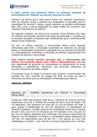Português para o TCU AFCE
Profª Ludimila Lamounier
Profª. Ludimila Lamounier www.estrategiaconcursos.com.br 45 de 123
A ideia central que podemos retirar na primeira resposta da
entrevistada diz respeito aos poucos recursos do SUS.
além de disputas sociais e políticas que atrapalham a discussão sobre a
depois, segue relatando os desafios enfrentados
pelo SUS, como a pouca disposição da classe média em contribuir com
impostos financiadores do sistema.
Na segunda resposta, ela afirma que surgiram novos desafios com base
na melhoria da situação econômica de parte da população, e ressalta que
as decisões tomadas no presente são fundamentais para o enfrentamento
dessas novas exigências.
Por fim, na última resposta, a entrevistada relata outros desafios
enfrentados pelo SUS: a ampliação sustentada da cobertura de atenção
básica, a necessidade de garantir à população que os serviços funcionarão
e a necessidade de intensificar a formação de médicos especializados em
medicina de família e comunidade.
Essa leitura atenta permite perceber que a entrevistada não
afirma, em momento algum, que o SUS é autossuficiente, nem que
tem capacidade de gerenciar as necessidades de atendimento de novas
demandas e expectativas. Tampouco, que prescinde (dispensa) de
recursos financeiros do poder público.
A conclusão a que se chega é contrária, pois, embora, a entrevistada não
acredite em risco iminente de colapso do SUS, ao longo de toda a
entrevista ela alerta para as dificuldades enfrentadas pelo sistema.
Gabarito: ERRADO
Questão 03 - (CESPE) Assistente em Ciência e Tecnologia
INCA/2010
Criada em 1983 pela doutora Zilda Arns, a Pastoral da Criança monitora
atualmente cerca de 2 milhões de crianças de até 6 anos de idade e 80
mil gestantes, com presença em mais de 3,5 mil municípios em todo o
país, graças à colaboração de 155 mil voluntários. A importância da
Pastoral é palpável: a média nacional de mortalidade infantil para crianças
de até 1 ano, que é de 22 indivíduos por mil nascidos vivos, cai para 12
por mil nos lugares atendidos pela instituição. Na primeira experiência da
Pastoral, em Florestópolis, no Paraná, a mortalidade infantil despencou de
127 por mil nascimentos para 28 por mil em apenas um ano. Sua
metodologia é simples por meio de conversas frequentes com a família,
00000000000
00000000000 - DEMO
 