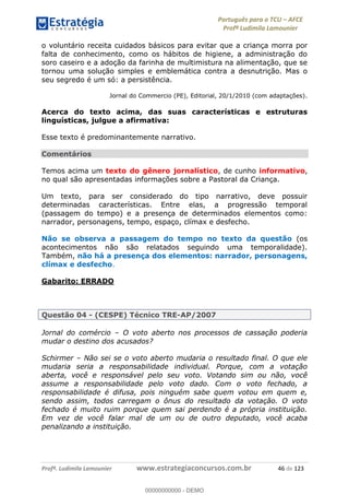 Português para o TCU AFCE
Profª Ludimila Lamounier
Profª. Ludimila Lamounier www.estrategiaconcursos.com.br 46 de 123
o voluntário receita cuidados básicos para evitar que a criança morra por
falta de conhecimento, como os hábitos de higiene, a administração do
soro caseiro e a adoção da farinha de multimistura na alimentação, que se
tornou uma solução simples e emblemática contra a desnutrição. Mas o
seu segredo é um só: a persistência.
Jornal do Commercio (PE), Editorial, 20/1/2010 (com adaptações).
Acerca do texto acima, das suas características e estruturas
linguísticas, julgue a afirmativa:
Esse texto é predominantemente narrativo.
Comentários
Temos acima um texto do gênero jornalístico, de cunho informativo,
no qual são apresentadas informações sobre a Pastoral da Criança.
Um texto, para ser considerado do tipo narrativo, deve possuir
determinadas características. Entre elas, a progressão temporal
(passagem do tempo) e a presença de determinados elementos como:
narrador, personagens, tempo, espaço, clímax e desfecho.
Não se observa a passagem do tempo no texto da questão (os
acontecimentos não são relatados seguindo uma temporalidade).
Também, não há a presença dos elementos: narrador, personagens,
clímax e desfecho.
Gabarito: ERRADO
Questão 04 - (CESPE) Técnico TRE-AP/2007
Jornal do comércio O voto aberto nos processos de cassação poderia
mudar o destino dos acusados?
Schirmer Não sei se o voto aberto mudaria o resultado final. O que ele
mudaria seria a responsabilidade individual. Porque, com a votação
aberta, você e responsável pelo seu voto. Votando sim ou não, você
assume a responsabilidade pelo voto dado. Com o voto fechado, a
responsabilidade é difusa, pois ninguém sabe quem votou em quem e,
sendo assim, todos carregam o ônus do resultado da votação. O voto
fechado é muito ruim porque quem sai perdendo é a própria instituição.
Em vez de você falar mal de um ou de outro deputado, você acaba
penalizando a instituição.
00000000000
00000000000 - DEMO
 