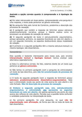 Português para o TCU AFCE
Profª Ludimila Lamounier
Profª. Ludimila Lamounier www.estrategiaconcursos.com.br 47 de 123
Jornal do Comércio, 17.4.2006.
Assinale a opção correta quanto à compreensão e à tipologia do
texto.
a) Por estar estruturado em duas partes, compreendendo uma pergunta e
uma resposta, o texto pode pertencer ao gênero entrevista.
b) Na pergunta feita pelo Jornal do Comércio, predomina a descrição dos
processos de cassação.
c) O parágrafo que contém a resposta de Schirmer possui estrutura
predominantemente narrativa, porque o falante explica como se
processam as atividades de cassação de eleitos.
d) O segundo parágrafo do texto é estruturalmente argumentativo,
porque apresenta, primeiro, os aspectos favoráveis ao voto em aberto e,
em um segundo momento, os aspectos desfavoráveis dessa modalidade
de votação.
e) O primeiro e o segundo parágrafos têm a mesma estrutura textual e a
mesma tipologia: são dissertativos.
Comentários
Esta questão é bastante interessante para nossa aula, pois envolve
interpretação textual e tipologia textual. Vamos analisar cada
alternativa separadamente:
a) Esta é a alternativa correta. De fato, estamos diante de um texto que
pertence ao gênero entrevista.
b) Não temos no primeiro parágrafo (com a pergunta do entrevistador)
um texto do tipo descritivo, pois não há caracterização do processo de
cassação.
c) O texto do segundo parágrafo (com a resposta de Schirmer) possui
estrutura predominantemente dissertativo-argumentativa. Note
que o entrevistado revela seu ponto de vista acerca do voto aberto e do
voto fechado. Não há descrição do processo de cassação.
d) Embora o segundo parágrafo seja, sim, estruturalmente
argumentativo, o entrevistado não apresenta os aspectos
favoráveis ao voto em aberto; ele apenas apresenta seu ponto de vista
acerca dos reflexos do voto aberto. Perceba que a questão tenta confundir
o candidato justamente na interpretação do texto.
e) No primeiro parágrafo, há uma pergunta, na qual não há
argumentação nem afirmação, de forma que não se trata de texto do
tipo dissertativo.
00000000000
00000000000 - DEMO
 
