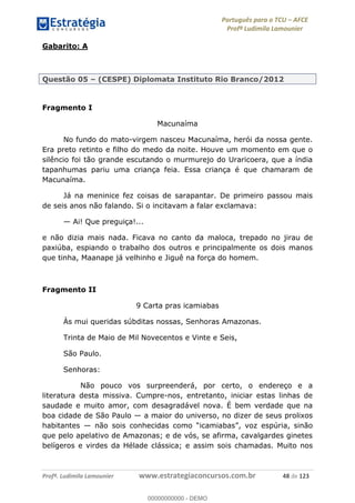 Português para o TCU AFCE
Profª Ludimila Lamounier
Profª. Ludimila Lamounier www.estrategiaconcursos.com.br 48 de 123
Gabarito: A
Questão 05 (CESPE) Diplomata Instituto Rio Branco/2012
Fragmento I
Macunaíma
No fundo do mato-virgem nasceu Macunaíma, herói da nossa gente.
Era preto retinto e filho do medo da noite. Houve um momento em que o
silêncio foi tão grande escutando o murmurejo do Uraricoera, que a índia
tapanhumas pariu uma criança feia. Essa criança é que chamaram de
Macunaíma.
Já na meninice fez coisas de sarapantar. De primeiro passou mais
de seis anos não falando. Si o incitavam a falar exclamava:
Ai! Que preguiça!...
e não dizia mais nada. Ficava no canto da maloca, trepado no jirau de
paxiúba, espiando o trabalho dos outros e principalmente os dois manos
que tinha, Maanape já velhinho e Jiguê na força do homem.
Fragmento II
9 Carta pras icamiabas
Às mui queridas súbditas nossas, Senhoras Amazonas.
Trinta de Maio de Mil Novecentos e Vinte e Seis,
São Paulo.
Senhoras:
Não pouco vos surpreenderá, por certo, o endereço e a
literatura desta missiva. Cumpre-nos, entretanto, iniciar estas linhas de
saudade e muito amor, com desagradável nova. É bem verdade que na
boa cidade de São Paulo a maior do universo, no dizer de seus prolixos
habitantes
que pelo apelativo de Amazonas; e de vós, se afirma, cavalgardes ginetes
belígeros e virdes da Hélade clássica; e assim sois chamadas. Muito nos
00000000000
00000000000 - DEMO
 