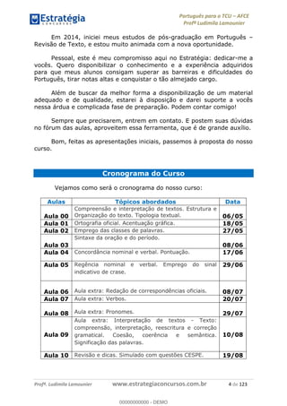 Português para o TCU AFCE
Profª Ludimila Lamounier
Profª. Ludimila Lamounier www.estrategiaconcursos.com.br 4 de 123
Em 2014, iniciei meus estudos de pós-graduação em Português
Revisão de Texto, e estou muito animada com a nova oportunidade.
Pessoal, este é meu compromisso aqui no Estratégia: dedicar-me a
vocês. Quero disponibilizar o conhecimento e a experiência adquiridos
para que meus alunos consigam superar as barreiras e dificuldades do
Português, tirar notas altas e conquistar o tão almejado cargo.
Além de buscar da melhor forma a disponibilização de um material
adequado e de qualidade, estarei à disposição e darei suporte a vocês
nessa árdua e complicada fase de preparação. Podem contar comigo!
Sempre que precisarem, entrem em contato. E postem suas dúvidas
no fórum das aulas, aproveitem essa ferramenta, que é de grande auxílio.
Bom, feitas as apresentações iniciais, passemos à proposta do nosso
curso.
Cronograma do Curso
Vejamos como será o cronograma do nosso curso:
Aulas Tópicos abordados Data
Aula 00
Compreensão e interpretação de textos. Estrutura e
Organização do texto. Tipologia textual. 06/05
Aula 01 Ortografia oficial. Acentuação gráfica. 18/05
Aula 02 Emprego das classes de palavras. 27/05
Aula 03
Sintaxe da oração e do período.
08/06
Aula 04 Concordância nominal e verbal. Pontuação. 17/06
Aula 05 Regência nominal e verbal. Emprego do sinal
indicativo de crase.
29/06
Aula 06 Aula extra: Redação de correspondências oficiais. 08/07
Aula 07 Aula extra: Verbos. 20/07
Aula 08 Aula extra: Pronomes. 29/07
Aula 09
Aula extra: Interpretação de textos - Texto:
compreensão, interpretação, reescritura e correção
gramatical. Coesão, coerência e semântica.
Significação das palavras.
10/08
Aula 10 Revisão e dicas. Simulado com questões CESPE. 19/08
00000000000
00000000000 - DEMO
 