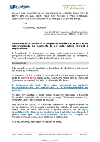 Português para o TCU AFCE
Profª Ludimila Lamounier
Profª. Ludimila Lamounier www.estrategiaconcursos.com.br 49 de 123
pesou a nós, Imperator vosso, tais dislates da erudição, porém heis de
convir conosco que, assim, ficais mais heroicas e mais conspícuas,
tocadas por essa platina respeitável da tradição e da pureza antiga.
(...)
Macunaíma, Imperator
Mário de Andrade. Macunaíma, o herói sem nenhum
caráter. Rio de Janeiro: Agir, 2008, p. 13, 97 e 109.
Considerando a coerência, a progressão temática e as marcas de
referencialidade do fragmento II do texto, julgue (C ou E) o
seguinte item.
A formalidade da linguagem, na carta endereçada às icamiabas, é
adequada ao texto e coerente com as características do remetente,
Comentários
Esta questão exige do candidato a habilidade de identificar a adequação
dos níveis de formalidade.
O fragmento II foi retirado da obra de Mário de Andrade e representa
texto do gênero carta. Nessa carta, Macunaíma relata para as icamiabas
(guerreiras amazonas) sua vida na cidade de São Paulo.
A linguagem do texto deve estar adequada ao contexto
sociocomunicativo, ao interlocutor e à intencionalidade do
emissor.
No caso em questão, o texto possui linguagem rebuscada e bastante
Imperator vosso, tais dislates
Pela leitura do trecho, as icamiabas aparentam ser representantes de
povos indígenas com as quais o emissor tem relação de afeto. Apesar
disso, lhes escreve utilizando a grafia arcaica de Portugal,
completamente diversa do contexto das destinatárias. Ademais, o
gênero carta (por suas características) costuma ser redigido em
linguagem menos formal, mais coloquial e espontânea.
Não há, portanto, adequação vocabular no texto.
00000000000
00000000000 - DEMO
 