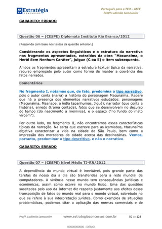 Português para o TCU AFCE
Profª Ludimila Lamounier
Profª. Ludimila Lamounier www.estrategiaconcursos.com.br 50 de 123
GABARITO: ERRADO
Questão 06 (CESPE) Diplomata Instituto Rio Branco/2012
(Responda com base nos textos da questão anterior.)
Considerando os aspectos linguísticos e a estrutura da narrativa
Ambos os fragmentos apresentam a estrutura textual típica da narrativa,
recurso empregado pelo autor como forma de manter a coerência dos
fatos narrados.
Comentários
No fragmento I, notamos que, de fato, predomina o tipo narrativo,
pois o autor conta (narra) a história do personagem Macunaíma. Repare
que há a presença dos elementos narrativos estudados: personagens
(Macunaíma, Maanape, a índia tapanhumas, Jiguê), narrador (que conta a
história), enredo (trama contada), fatos que se desenvolvem no decurso
do tempo (d
Por outro lado, no fragmento II, não encontramos essas características
típicas da narração. Na carta que escreve para as icamiabas, Macunaíma
objetiva caracterizar a vida na cidade de São Paulo, bem como a
impressão dos moradores da cidade acerca das destinatárias. Vemos,
portanto, predominar o tipo descritivo, e não o narrativo.
GABARITO: ERRADO
Questão 07 (CESPE) Nível Médio TJ-RR/2012
A dependência do mundo virtual é inevitável, pois grande parte das
tarefas do nosso dia a dia são transferidas para a rede mundial de
computadores. A vivência nesse mundo tem consequências jurídicas e
econômicas, assim como ocorre no mundo físico. Uma das questões
suscitadas pelo uso da Internet diz respeito justamente aos efeitos dessa
transposição de fatos do mundo real para o mundo virtual, sobretudo no
que se refere à sua interpretação jurídica. Como exemplos de situações
problemáticas, podemos citar a aplicação das normas comerciais e de
00000000000
00000000000 - DEMO
 