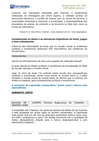Português para o TCU AFCE
Profª Ludimila Lamounier
Profª. Ludimila Lamounier www.estrategiaconcursos.com.br 51 de 123
consumo nas transações realizadas pela Internet, o recebimento
indesejado de mensagens por email (spam), a validade jurídica do
documento eletrônico, o conflito de marcas com os nomes de domínio, a
propriedade intelectual e industrial, a privacidade, a responsabilidade dos
provedores de acesso, de conteúdo e de terceiros na Web bem como os
crimes de informática.
Renato M. S. Opice Blum. Internet: <www.ibpbrasil.com.br> (com adaptações).
Considerando as ideias e as estruturas linguísticas do texto, julgue
o item subsequente.
Infere-se das informações do texto que no mundo virtual os problemas
jurídicos e econômicos potenciais têm equivalência aos problemas do
mundo físico.
Comentários
Vamos ao enfrentamento de mais uma questão de intelecção textual!
O texto aborda os efeitos jurídicos e econômicos da transposição de fatos
do mundo real para o mundo virtual.
jurídicas e econômicas, assim como ocorre no mund
compara o mundo virtual ao mundo físico, ao afirmar que a vivência, em
ambos os espaços, gera consequências jurídicas e econômicas.
equivalência.
GABARITO: CERTO
Questão 08 - (CESPE) Técnico Segurança do Trabalho -
SERPRO/2008
A ansiedade não é doença. Faz parte do sistema de defesa do ser humano
e está projetada em quase todos os animais vertebrados. O significado
mais aceito hoje em dia vem do psiquiatra australiano Aubrey Lewis, que,
em 1967, caracterizou- ocional com a qualidade do
medo, desagradável, dirigido para o futuro, desproporcional e com
00000000000
00000000000 - DEMO
 