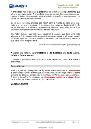 Português para o TCU AFCE
Profª Ludimila Lamounier
Profª. Ludimila Lamounier www.estrategiaconcursos.com.br 52 de 123
A ansiedade não é doença. É problema de ordem do comportamento que
afeta o convívio social. A ansiedade pode se apresentar como sintoma em
muitas doenças ditas emocionais e mentais, e interfere sobremaneira nos
níveis de satisfação do indivíduo.
Quem não se sentiu ansioso até hoje? Com o mundo do jeito que está,
natural é se sentir ansioso; é permitido ficar ansioso. Prejudicial é não
saber lidar com a ansiedade. A proposta é abordar meios eficazes de lidar
com esse comportamento que gera tantos distúrbios.
Diz Patch Adams que indivíduo saudável é aquele que tem uma vida
vibrante e feliz, porque utiliza ao máximo o que possui e só o que possui,
com muito prazer. Este é o indivíduo satisfeito que não anseia quimeras e
que sabe viver alegre e feliz.
Internet: <www.irc-espiritismo.org.br> (com adaptações).
A partir da leitura interpretativa e da tipologia do texto acima,
julgue o item a seguir.
O segundo parágrafo do texto é do tipo expositivo, pois caracteriza a
ansiedade.
Comentários
Note que, de fato, o segundo parágrafo do texto dedica-se a caracterizar
a ansiedade: o autor afirma que a ansiedade não é doença, indica-a como
sintoma de doenças emocionais e mentais, e informa suas consequências.
O trecho também foi redigido em linguagem objetiva e clara. Essas
características dizem respeito ao tipo expositivo.
Gabarito: CERTO
00000000000
00000000000 - DEMO
 