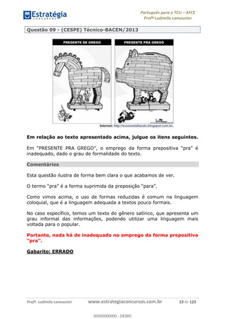 Português para o TCU AFCE
Profª Ludimila Lamounier
Profª. Ludimila Lamounier www.estrategiaconcursos.com.br 53 de 123
Questão 09 - (CESPE) Técnico-BACEN/2013
Em relação ao texto apresentado acima, julgue os itens seguintes.
inadequado, dado o grau de formalidade do texto.
Comentários
Esta questão ilustra de forma bem clara o que acabamos de ver.
Como vimos acima, o uso de formas reduzidas é comum na linguagem
coloquial, que é a linguagem adequada a textos pouco formais.
No caso específico, temos um texto do gênero satírico, que apresenta um
grau informal das informações, podendo utilizar uma linguagem mais
voltada para o popular.
Portanto, nada há de inadequado no emprego da forma prepositiva
Gabarito: ERRADO
00000000000
00000000000 - DEMO
 