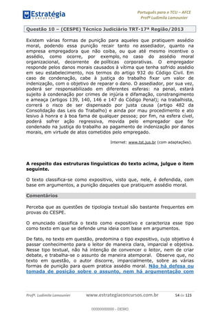 Português para o TCU AFCE
Profª Ludimila Lamounier
Profª. Ludimila Lamounier www.estrategiaconcursos.com.br 54 de 123
Questão 10 (CESPE) Técnico Judiciário TRT-17ª Região/2013
Existem várias formas de punição para aqueles que pratiquem assédio
moral, podendo essa punição recair tanto no assediador, quanto na
empresa empregadora que não coiba, ou que até mesmo incentive o
assédio, como ocorre, por exemplo, no caso do assédio moral
organizacional, decorrente de políticas corporativas. O empregador
responde pelos danos morais causados à vítima que tenha sofrido assédio
em seu estabelecimento, nos termos do artigo 932 do Código Civil. Em
caso de condenação, cabe à justiça do trabalho fixar um valor de
indenização, com o objetivo de reparar o dano. O assediador, por sua vez,
poderá ser responsabilizado em diferentes esferas: na penal, estará
sujeito à condenação por crimes de injúria e difamação, constrangimento
e ameaça (artigos 139, 140, 146 e 147 do Código Penal); na trabalhista,
correrá o risco de ser dispensado por justa causa (artigo 482 da
Consolidação das Leis do Trabalho) e ainda por mau procedimento e ato
lesivo à honra e à boa fama de qualquer pessoa; por fim, na esfera cível,
poderá sofrer ação regressiva, movida pelo empregador que for
condenado na justiça do trabalho ao pagamento de indenização por danos
morais, em virtude de atos cometidos pelo empregado.
Internet: www.tst.jus.br (com adaptações).
A respeito das estruturas linguísticas do texto acima, julgue o item
seguinte.
O texto classifica-se como expositivo, visto que, nele, é defendida, com
base em argumentos, a punição daqueles que pratiquem assédio moral.
Comentários
Perceba que as questões de tipologia textual são bastante frequentes em
provas do CESPE.
O enunciado classifica o texto como expositivo e caracteriza esse tipo
como texto em que se defende uma ideia com base em argumentos.
De fato, no texto em questão, predomina o tipo expositivo, cujo objetivo é
passar conhecimento para o leitor de maneira clara, imparcial e objetiva.
Nesse tipo textual, não há intenção de convencer o leitor, nem de criar
debate, e trabalha-se o assunto de maneira atemporal. Observe que, no
texto em questão, o autor discorre, imparcialmente, sobre as várias
formas de punição para quem pratica assédio moral. Não há defesa ou
tomada de posição sobre o assunto, nem há argumentação com
00000000000
00000000000 - DEMO
 