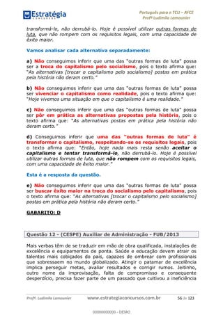 Português para o TCU AFCE
Profª Ludimila Lamounier
Profª. Ludimila Lamounier www.estrategiaconcursos.com.br 56 de 123
transformá-lo, não derrubá-lo. Hoje é possível utilizar outras formas de
luta, que não rompem com os requisitos legais, com uma capacidade de
êxito maior.
Vamos analisar cada alternativa separadamente:
a) Não
ser a troca do capitalismo pelo socialismo, pois o texto afirma que:
As alternativas [trocar o capitalismo pelo socialismo] postas em prática
pela história não deram certo
b) Não possa
ser vivenciar o capitalismo como realidade, pois o texto afirma que:
Hoje vivemos uma situação em que o capitalismo é uma realidad
c) Não
ser pôr em prática as alternativas propostas pela história, pois o
As alternativas postas em prática pela história não
deram certo
d) Conseguimos inferir que
transformar o capitalismo, respeitando-se os requisitos legais, pois
o texto a Então, hoje nada mais resta senão aceitar o
capitalismo e tentar transformá-lo, não derrubá-lo. Hoje é possível
utilizar outras formas de luta, que não rompem com os requisitos legais,
com uma capacidade de ê
Esta é a resposta da questão.
e) Não
ser buscar êxito maior na troca do socialismo pelo capitalismo, pois
As alternativas [trocar o capitalismo pelo socialismo]
postas em prática pela história não deram certo
GABARITO: D
Questão 12 - (CESPE) Auxiliar de Administração - FUB/2013
Mais verbas têm de se traduzir em mão de obra qualificada, instalações de
excelência e equipamentos de ponta. Saúde e educação devem atrair os
talentos mais cobiçados do país, capazes de ombrear com profissionais
que sobressaem no mundo globalizado. Atingir o patamar de excelência
implica perseguir metas, avaliar resultados e corrigir rumos. Jeitinho,
outro nome da improvisação, falta de compromisso e consequente
desperdício, precisa fazer parte de um passado que cultivou a ineficiência
00000000000
00000000000 - DEMO
 
