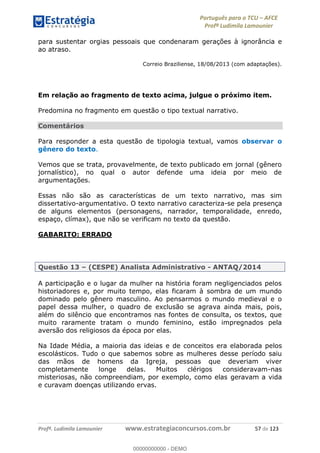 Português para o TCU AFCE
Profª Ludimila Lamounier
Profª. Ludimila Lamounier www.estrategiaconcursos.com.br 57 de 123
para sustentar orgias pessoais que condenaram gerações à ignorância e
ao atraso.
Correio Braziliense, 18/08/2013 (com adaptações).
Em relação ao fragmento de texto acima, julgue o próximo item.
Predomina no fragmento em questão o tipo textual narrativo.
Comentários
Para responder a esta questão de tipologia textual, vamos observar o
gênero do texto.
Vemos que se trata, provavelmente, de texto publicado em jornal (gênero
jornalístico), no qual o autor defende uma ideia por meio de
argumentações.
Essas não são as características de um texto narrativo, mas sim
dissertativo-argumentativo. O texto narrativo caracteriza-se pela presença
de alguns elementos (personagens, narrador, temporalidade, enredo,
espaço, clímax), que não se verificam no texto da questão.
GABARITO: ERRADO
Questão 13 (CESPE) Analista Administrativo - ANTAQ/2014
A participação e o lugar da mulher na história foram negligenciados pelos
historiadores e, por muito tempo, elas ficaram à sombra de um mundo
dominado pelo gênero masculino. Ao pensarmos o mundo medieval e o
papel dessa mulher, o quadro de exclusão se agrava ainda mais, pois,
além do silêncio que encontramos nas fontes de consulta, os textos, que
muito raramente tratam o mundo feminino, estão impregnados pela
aversão dos religiosos da época por elas.
Na Idade Média, a maioria das ideias e de conceitos era elaborada pelos
escolásticos. Tudo o que sabemos sobre as mulheres desse período saiu
das mãos de homens da Igreja, pessoas que deveriam viver
completamente longe delas. Muitos clérigos consideravam-nas
misteriosas, não compreendiam, por exemplo, como elas geravam a vida
e curavam doenças utilizando ervas.
00000000000
00000000000 - DEMO
 