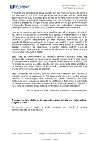 Português para o TCU AFCE
Profª Ludimila Lamounier
Profª. Ludimila Lamounier www.estrategiaconcursos.com.br 58 de 123
A mulher era considerada pelos clérigos um ser muito próximo da carne e
dos sentidos e, por isso, uma pecadora em potencial. Afinal, todas elas
descendiam de Eva, a culpada pela queda do gênero humano. No início da
Idade Média, a principal preocupação com as mulheres era mantê-las
virgens e afastar os clérigos desses seres demoníacos que personificavam
a tentação. Dessa forma, a maior parte das autoridades eclesiásticas
desse período via a mulher como portadora e disseminadora do mal.
Isso as tornava más por natureza e atraídas pelo vício. A partir do século
XI, com a instituição do casamento pela Igreja, a maternidade e o papel
da boa esposa passaram a ser exaltados. Criou-se uma forma de salvação
feminina a partir basicamente de três modelos femininos: Eva (a
pecadora), Maria (o modelo de perfeição e santidade) e Maria Madalena (a
pecadora arrependida). O matrimônio vinha para saciar e controlar as
pulsões femininas. No casamento, a mulher estaria restrita a um só
parceiro, que tinha a função de dominá-la, de educá-la e de fazer com que
tivesse uma vida pura e casta.
Essa falta de conhecimento da natureza feminina causava medo aos
homens. Os religiosos se apoiavam no pecado original de Eva para ligá-la
à corporeidade e inferiorizá-la. Isso porque, conforme o texto bíblico, Eva
foi criada da costela de Adão, sendo, por isso, dominada pelos sentidos e
os desejos da carne. Devido a essa visão, acreditava-se que ela fora
criada com a única função de procriar.
Essa concepção de mulher, que foi construída através dos séculos, é
anterior mesmo ao cristianismo. Foi assegurada por ele e se deu porque
permitiu a manutenção dos homens no poder; forneceu ao clero
celibatário uma segurança baseada na distância e legitimou a submissão
da ordem estabelecida pelos homens. Essa construção começou apenas a
ruir, mas os alicerces ainda estão bem fincados na nossa sociedade.
Patrícia Barboza da Silva. Colunista do Brasil Escola. (com adaptações).
A respeito das ideias e de aspectos gramaticais do texto acima,
julgue o item.
De acordo com o texto, a visão medieval em relação à mulher
permanece até os dias atuais.
00000000000
00000000000 - DEMO
 