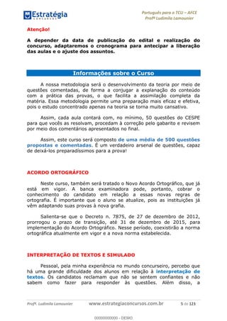 Português para o TCU AFCE
Profª Ludimila Lamounier
Profª. Ludimila Lamounier www.estrategiaconcursos.com.br 5 de 123
Atenção!
A depender da data de publicação do edital e realização do
concurso, adaptaremos o cronograma para antecipar a liberação
das aulas e o ajuste dos assuntos.
Informações sobre o Curso
A nossa metodologia será o desenvolvimento da teoria por meio de
questões comentadas, de forma a conjugar a explanação do conteúdo
com a prática das provas, o que facilita a assimilação completa da
matéria. Essa metodologia permite uma preparação mais eficaz e efetiva,
pois o estudo concentrado apenas na teoria se torna muito cansativo.
Assim, cada aula contará com, no mínimo, 50 questões do CESPE
para que vocês as resolvam, procedam à correção pelo gabarito e revisem
por meio dos comentários apresentados no final.
Assim, este curso será composto de uma média de 500 questões
propostas e comentadas. É um verdadeiro arsenal de questões, capaz
de deixá-los preparadíssimos para a prova!
ACORDO ORTOGRÁFICO
Neste curso, também será tratado o Novo Acordo Ortográfico, que já
está em vigor. A banca examinadora pode, portanto, cobrar o
conhecimento do candidato em relação a essas novas regras de
ortografia. É importante que o aluno se atualize, pois as instituições já
vêm adaptando suas provas à nova grafia.
Salienta-se que o Decreto n. 7875, de 27 de dezembro de 2012,
prorrogou o prazo de transição, até 31 de dezembro de 2015, para
implementação do Acordo Ortográfico. Nesse período, coexistirão a norma
ortográfica atualmente em vigor e a nova norma estabelecida.
INTERPRETAÇÃO DE TEXTOS E SIMULADO
Pessoal, pela minha experiência no mundo concurseiro, percebo que
há uma grande dificuldade dos alunos em relação à interpretação de
textos. Os candidatos reclamam que não se sentem confiantes e não
sabem como fazer para responder às questões. Além disso, a
00000000000
00000000000 - DEMO
 
